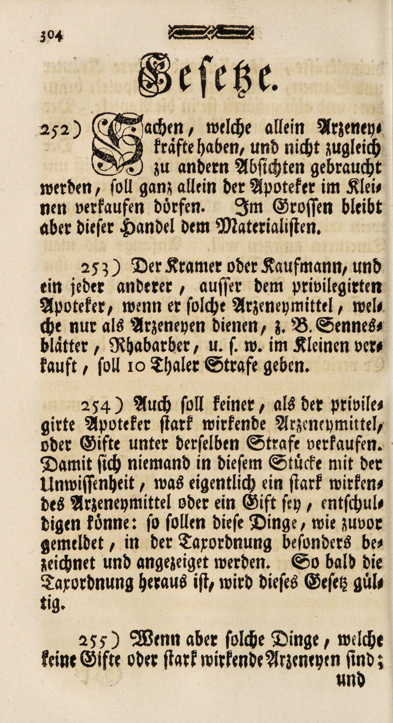 3°4 §efe$c. 252) (^^)«£&<n/ welc&e allein 9fr$enep< £*Oj frafte haben/ unt> nicht augleich &u anbern Slbftcbten gebraust werben, foü ganü allein ber Sipotefer im $lei# nen »erlaufen börfen. 3m ®rojfen bleibt aber biefer .jbanbel bem *D2aterialifien. 253) $ er Gramer ober Kaufmann/ unb ein jeber anberer, auffer bem prioilegirteit Slpotefer/ wenn er folche Slrjenepmittel, wele 4>e nur als ^rjenepen bienen/ i. 35.©enneS# blatter, 9ü)abatbet, u. f. w. im kleinen »ew fauft/ foU 10 ^Ijalec ©träfe geben. 254) $udj foU feinet / als ber prioile# girte Slpotefer ftarf wirfenbe Slrjcnepmittel/ ober ®ifte unter berfelben ©träfe »etfaufen. ©amit fleh niemanb in biefem ©tüefe mit ber ttnwiffenbeit / was eigentlich ein fiarf wirfen* beö 3lrjenepmittel ober ein ©ift fep, entfcbul* bigen fönne: fo folien biefe ®inge/ wie &u»ot flemelbet / in ber S:ajrorbnung befonberS be* üeidjjnet unb angejeiget werben. ©0 halb bie Saporbnung heraus iß, wirb biefeS ©efeß gul# iig. 2J5-) SSBenn aber fold&e ^Dinge / welch« fein« ©ifte ober fiarf wirfenbe^lrjenepen ftnb; unb