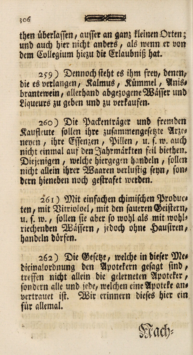 th«n uberlaffen > auffer an ganj fleinen Orten; uni) aueb b*et nidbt anberg t alg wenn et von bem Kollegium hieju btt Srlöubnijj h®t* •< . . - - 2f9 ) dennoch ficht eg ibm freo^ bemn; feie eg verlangen, Äalmug / tfümmel, 9niß* brantewein/ ellerhanb abgewogene SäJäjTer unb £iqututg wu geben unb ju verlaufen* 260) die ^Jacfenfrager unb fremben tfaufieute fallen ihre wufammengefehte %tw tiepcti, ihre ffenwen , Rillen , u. f. ro. auch nicht einmal auf benSahtmärften feil bietben. diejenigen , welche hiergegen ijanbeln / feilen nidjt allein i&ter Maaten verlufiig fepn, fone betn bieneben noch gefhafet werben. 261) Wit einfachen ebimifdjen «probuc# teil/ mit SSitrioloel; mit ben faueren ©eifiern/ u. f. w. / füllen fte aber fo wohl alg mit wohl« rtechenben 9B4fiern / jeboch ohne Iwuftren t hanbeln borfen. 262) die © efe|e , welche in biefer Wie* bicinalorbnung ben 9Jpoteiern gefagt jtnb / treffen nicht allein bie gelerneten Slpotefer t fonbern alle unb jebe, welchen einefSpotefe an# vertrauet ift. SIBir erinnern biefeg b»et ein für allemal.