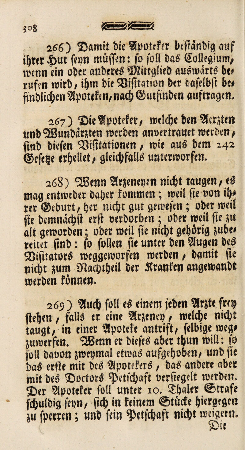 5°8 266) ®amit bte flpoiefer btfTdnbfg auf ihrer |)ut fepn muffen: fo foü Das (Sollegium, wenn ein ober anbereS SJlittglieb auswärts ht* rufen wirb/ ihm bie SBifttation brr bafelbjl be# fnblichen2lpoteftn/nach ©utfmben auftragen. 267) ©ieSlpotefet/ welche ben Slerjten unbSSBunbarjten werben amurtrauet werben/ ftnb btefen 'Sifttationen t wie aus bem 242 ©efe§e erhellet / gleichfalls unterworfen. 268) <2Benn Slrjenepen nicht taugen, t§ mag entweber bähet fonmten; weil fie »on ih* rer ©eburt/ bet nicht gut gewefen; ober weil fie bemnachft erfl oerborben ; ober »peil ftc su alt geworben; ober weil fte nicht gehörig jube# reitet ftnb: fo follen fte unter ben 5lugen beS SßifttatorS weggeworfen werben / bamit fte nicht jum Üladptheil ber Ätanfen angewanbt werben fönntn. 269 ) 3luch foü eS einem jeben 5lrjte frei? flehen / falls er eine Slr&enep, welche nicht taugt, in einer 5lpotefe antrift/ felbige weg# juwerfen. SSBenn er biefeS aber thun will: fo foll baoon jwepmal etwas aufgehoben/ unb fte baS erfie mit beS 31potfterS , baS anbere aber mit beS SDoctorS «petfdjaft »erfiegelt werben. 3)er Spöttler foll unter 10. $baler Strafe fdhulbig fepn/ ftch in feinem <§5tücfe hiergegen in fperren; unb fein «Petfchaft nicht weigern.