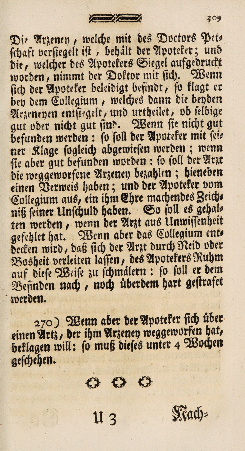 SDi? ^ftjenep / welche mit be§ ©octorg ^>ct/ fdjaft »crfiegelt ift, begatt bet ^potefet; unb bi;, roeldjct beö ^potefer$ ©iegel aufgebracht roorben/ nimmt bet ©oftor mit <td). SSBenn ttb bet^potefer beleidigt befmbt, fo flagt ec 3ep bem Kollegium , roeläjeS bann bie bepben ^ejempen ent^gelt, unb urteilet, ob felbige gut ober nicht gut |tnb. SBenn fte nicht gut befunbm roetben : fo fofl bet ^potefet mit fetü net Älage fogleid) abgemiefen roetben ; wenn jje aber gut befunben morben : fo foll beriet bie roeggeroorfene 9frjenep bejahen ; bienebett einen Verweis haben; unb bet $potefet »om Kollegium auS/ ein ihm Sbre mad)enbe$ getcb* ni§ feinet Unfcbulb b«ben. @o foU e« ge&aj* ten roetben / roenn bet 3lrjt auö Unrotifenbett aefeblet bat. ‘SJenn aber baö Kollegium ent# beifen roitb, baß ftd) bet 5lrjt burd) Sftetb ober «go^beit oetleiten laflfen / be$ ?lpotefet<S SRubm auf biefe<3Beife ju fcbmdlern : fo foU et bem SSeftnben nach / noch öbetbem hart gejtrafet roetben. 270) ‘jgßenn aber bet ^potefer ftd? übet einen 9rt}/ bet ibm «rienep roeggeroorfen bat/ beflagen roill: fo mujt biefe$ unter 4 sBocgw gegeben. <> O O