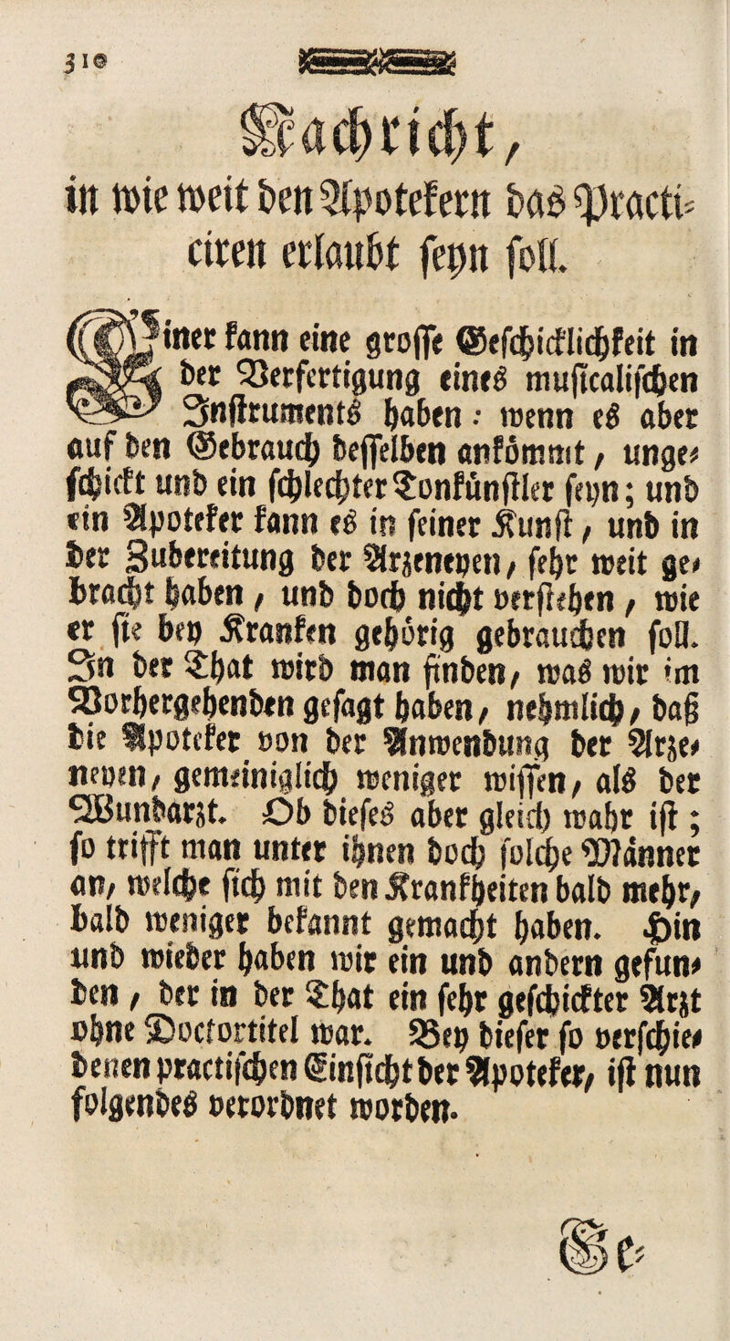 JI© Sadmcfjt, in tttc »eit tim ®potef em iw« «practi* eiten erlaubt fepn foH feiner fann eine groffe @efd?icf!ichfeit in k ber Verfertigung eineb muftcalifchen ’ Snfirument^ ftaben .• wenn eö aber «uf Den ©ebrauch bejfelben anfömmt, unge» fc^ieft unb ein fd)lechter$onfünjller f/pn; tinb ein ISpotefer fann e£ in feinet jfunfi f unb in bet gubereitung bet Sirjeneijen, febt »eit ge» hföcht laben f unb hoch nicht »erflehen f wie er fie be» Traufen gehörig gebrauchen foö. Sn ber $|at wirb man ftnben/ m$ wir im SBorbergebenben gefügt haben/ nebmlich/ ba§ bie Ipotcfet öon ber ^nroenbung ber Slrje» nföiM/ gemeiniglich weniger wiffen / al$ bet SJBunbarst. Ob liefet aber gleich wahr ijt; fo trifft man unter ihnen hoch folche bannet an/ welche ftch mit ben Äranfljeiten balb mehr/ halb weniger befannt gemacht haben. |)in unb wieber haben wir ein unb anbern gefune ben / ber in ber 2;b«t ein feht gefdjicfter 2(rjt »hne SDocfortitel war. 25ep biefer fo »erfchie* benen practifchen ©nftchtbet fcpotefer/ ijl nun foigenbeö »etorbnet worben-