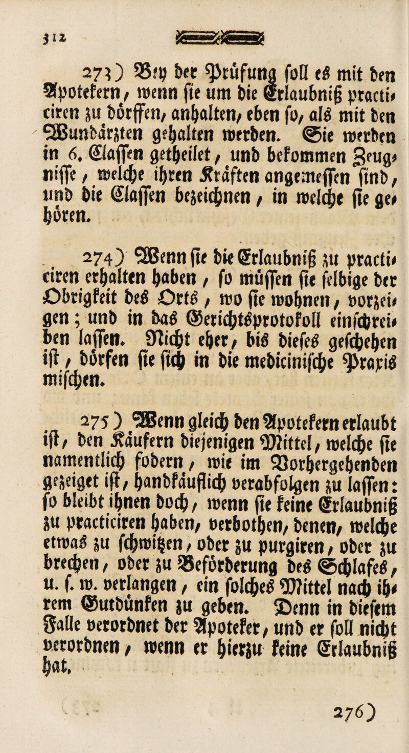 270 33*9 bet ^tüfung foH e$ mit ben Sfpotetern, wenn fte um bie griaubnig ptacti# eiten zu bötffen, anhalten, eben fo, al$ mit ben SSBunbärzten geböten werben, ©ie werben in 6. (Stoffen getbeiiet , unb befommen 3pug* ntfT« / weldje ihren Graften angemeffen ftnb, unb bie (Stoffen bezeichnen , in weiche fte ge* hören. 274) SSBenn fte bie (Srtoubnig zu practü ciren erhalten haben, fo muffen fte felbige ber Obrigfeit be$ örtö , wo fte wohnen/ »orjei* gen; unb in ba$ ©erichtöprotofoll einfc&rei* ben toffett. Seicht eher/ bto biefetf gefebehen ift / börfen fte ftch in bie mebicinifche 9>rapi$ mifchen. 275) SSBenngleidhben^potefernerlaubt ift, ben Raufern biejenigen Wittel/ weiche fte namentlich fobern / wie im 93orbergebenben gejeiget ift, hanbfäuftich »erabfolgen zu iaffen: fo bleibt ihnen boch/ wenn fte feine griaubnig ju practiciren haben/ »erbosen/ benen, weiche etwaö zu fdjwifcen, ober zu purgiren , ober zu brechen, ober zu »eforberung M ©d&tofetf, u. f. w. »erlangen, ein folcheS Wittel nach ib< rem ©utbunfen zu geben, ©enn in biefent Salle »erorbnet ber Bpotefer, unb er foH nicht »erorbnen / wenn er hierzu feine griaubnig hat, 276)