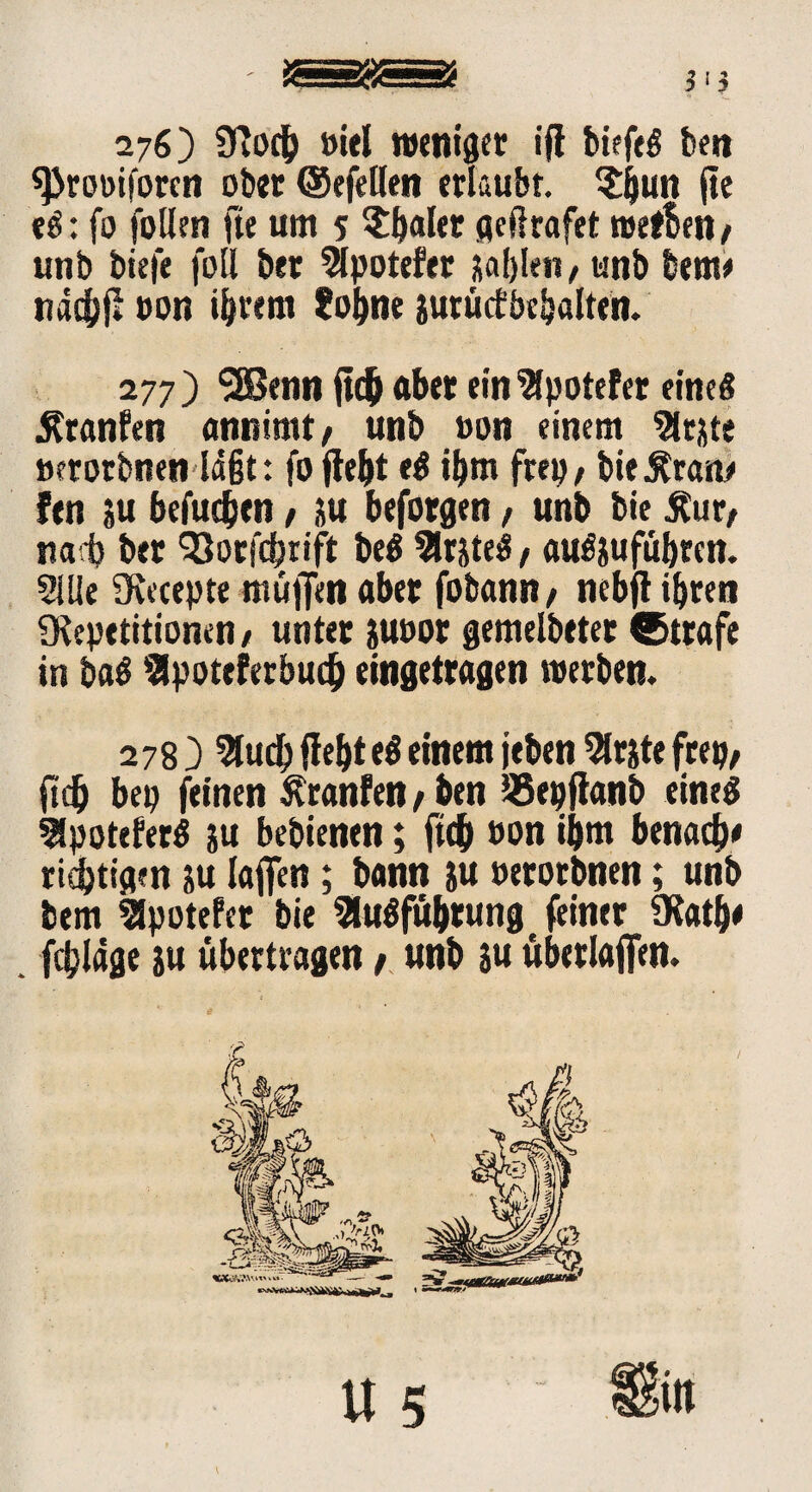 276) (Koch »iel weniger ift biefeg ben «Prot>iforcn ober ©efellen erlaubt. £jjun jte eg: fo fotlen fte um 5 datier geßrafet wefben / unb biefe füll brr Slpotefer jablen, unb bem* nadbfl »on ihrem lohne jurüctöchalten. 277 ) 3Benn (ich aber ein 'Bpotefer eine« Ätanfen annimt/ unb »on einem Firste »erorbnen lagt: fo fleht eg ihm ftep, bie^ran* fen ju befudjtn, 5« beforgen, unb bie Äur, nab bet (Qorfcbrift beg 3lrjteg, augjufübrcn. 2IUe fKecepte muffen aber fobann* nebfl ihren (Repetitionen, unter juoor gemelbetet ®ttafe in bag Spoteferbud) eingetragen werben. 278 ) 5ludh fleht eg einem jeben 2lrjte frep, (ich bep feinen Sfranfen / ben ÖSepflanb eineg 2fpoteferg ju bebienen; fleh »on ihm benad)* richtigen ju lafien; bann ju »erotbnen; unb bem Slpotefer bie Slugfübrung feiner (Käthe fdjläge ju übertragen t unb ju überladen.
