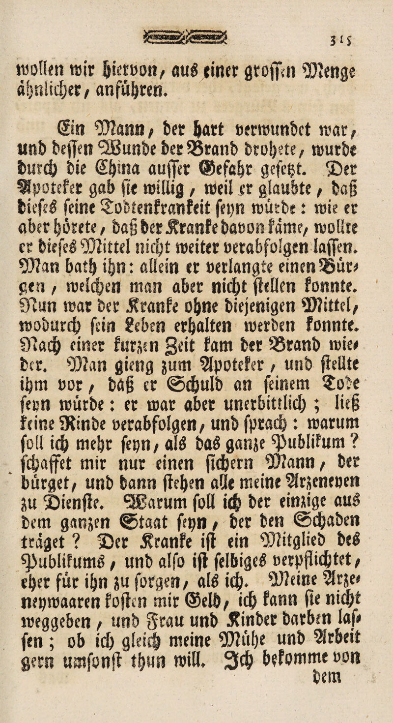 wollen wir pietoon/ auf einer gtoffln Wenge dpnlicpet/ anfüpten. Sin Warnt/ ber Part »erwunbct wat; unb beffen “SBunbe t»ct SSranb bropete/ würbe butcp bie Sptna aufjer ©efapt gefegt. ©er ^potefet gab ft« willig, weil er glaubte / ba§ liefet feine £obtenfranfeit fepn würbe: wie er aberpörete/ bafj ber $ranfebaoon fam?/ wollte er biefe£ Mittel titelt weiter »erabfolgen laffen. Wan batp i&n: allein er »erlangte einen SSüt# gen , welchen man aber niept gellen fonnte. Sftun war ber Jtranfe opne biejenigen Mittel, woöurcp fein geben erbalten werben fonnte. 91acp einer furjen Seit fam ber 33ranb wie# ber. Wan gieng &um 5lpotefer , unb {feilte ibm »or f ba§ er ©dpulb an feinem $obe feen würbe: et war aber unerbittlich ; lieft feine übinbe »erabfolgen f unb fptad}: warum foll ich mehr fepn/ als ba$ ganje ^ubliFum ? fdjajfet mir nur einen ft ehern Warnt/ ber ' bürget/ unb bann flehen alle meine 2lrjeneoen ju ©ienfle. 5Barum foll ich bet einsige aus bem ganjen ©taat fepn / bet ben @<paben traget ? ©er $ranfe ifl ein Witglieb beS ^>ublifumß / unb alfo ifl felbigeS oerpflidistet / epet für ipn ju forgen / als kp. Weine 5lrje* nrpwaaren foflen mir ®elb/ ich fnnn fte nicht weggeben / unb Stau mtf) Äinber barben laf# fen ; ob ich gleich meine Wüpe unb Arbeit gern umfonfl tpun wiH. 3cp Pefomme oon