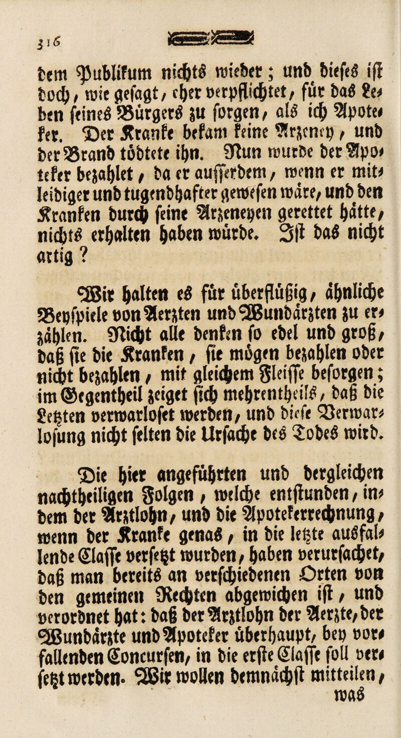 tem spublifum nichts «siebet;; unb biefeS iff ted)/ wie gefagt/ eher »erpfticjttet/ für baS 8e* ben feinet? 58ürgetS W forge«/ als i# 2lpote* fer. ©ec jfranfe befant feine 9Sr^cnep, unb ber95ranb tübtete ihn. 9ftm würbe bec 9!po* tefer bezahlet / ba er aufferbem, wenn er mit* leidiger unb tugendhafter gewefen wäre, unb ben jtranfen bur<& feine Slruenepen gerettet batte/ nichts erhalten haben würbe. 3}l baS nicht artig ? <2Bit halten e$ für überflüjjig, ähnliche 58epfpiele»on lernten unbSEBunbäriten ju er* jdblen. Glicht alle benfen fo ebel unb grog/ dag fie bie Äranfen / fte mögen befahlen ober nicht befahlen / mit gleichem gleijfe beforgen; im ©egentbeil zeiget ftd> mebrentbeilS / bag bie Seiten »erwarlofet werben/ unb biefe Söcrwar* lofung nicht feiten bie Urfache beS 2obeS wirb. ©ie bitt angeführten unb begleichen nachteiligen folgen / welche entfiunben / in* bem bet Slrutlobn/ «nb bie Slpoteferretbnung; wenn ber Äranfe genas, in bie letzte auSfal* lenbe (Stoffe »erfe§t würben / haben »erurfachet/ bag man bereits an oetfehiebenen Orten oon ben gemeinen SRecbten abgewichen ift / unb oerorbnet bat: bag ber Zeitlohn ber Slerjte/ ber 3Bunbär&te unb3lpotefer überhaupt/ bep »or* fallenden Soncurfen/ in bie erfie ©affe foll »er* fegt werben* *26«: «sollen bemndchft mitteilen /