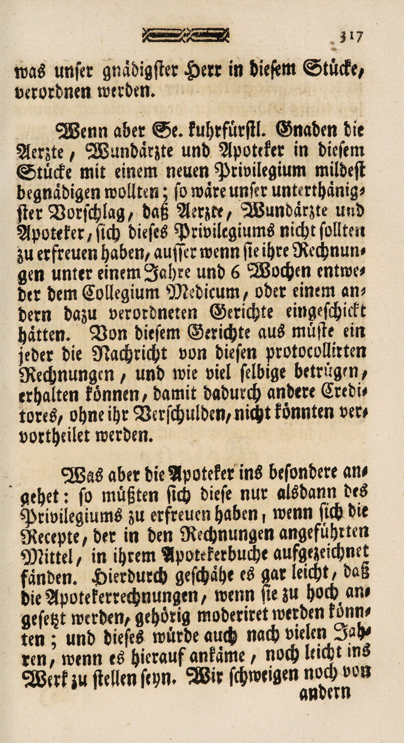 äsäggssa , j 17 wa« unfet gndbigjler £etr in biefem ©tüdfe; »erotbnen werben. SSBenn aber @e. Fuhtfürffl. ©naben bie berste, <2Bttnbär&te unb ^potefer in biefem ©tücfe mit einem neuen «priöilegium milbejl begnäbigen wollten; fo wäre unfer unterthdnig* fterSöorfcblag; baß 2lerjte; SSunbdrjte unb 5lpotefer/ftcb biefr« «Prwilegium« nicht füllten ju erfreuen haben/ aufier wenn fte ihre SKecbnun* gen unter einem 3al)te unb 6 SäJocben entwee btr bem Kollegium «JJMicum / ober einem cm* bern baju »erorbneten ©erichte eittgcfdjicft hätten. 2)on biefem ©erichte au« müjte ein jeber bie gtaebriebt »on biefen protocollitten «Kennungen / unb wie oiel felbige betrügen; erhalten fönnen; bamit baburch anbere @tebi* tore«; ohne ihr SSerfcbulben; nicht fönnten »et* oortheilet werben. <2Ba« aber bieHpofefer in« befonbere an* gehet: fo müßten ftch biefe nur al«bann be« «brioiiegiu m« ju erfreuen haben, wenn ftch bie «Kecepte; ber in ben «Rechnungen angeführten Mittel; in ihrem «potefetbudje aufgejeichnet fdnben. doierbutcb gefchdhe e« gar leicht; baa bie Slpoteferrechnungen, wenn fte ju hoch an» aefeßt werben; gehörig moberiret werben ronri* ten; unb biefe« würbe auch nach »tejen jahj ten; wenn e« hierauf anfärne; noch «ubt,n« SEBerfjuflellenfepn. Sffitr fchweigennochoon