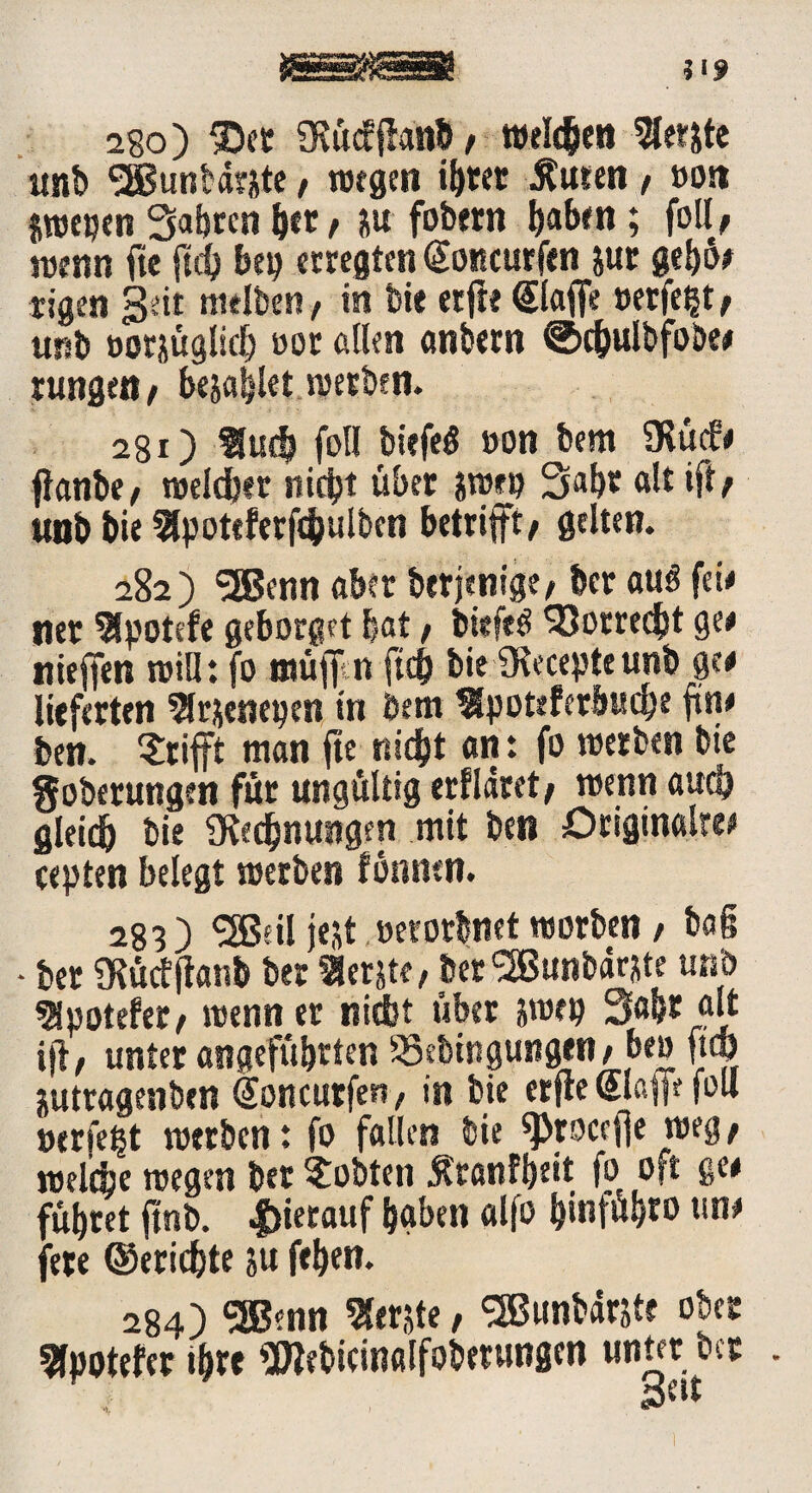 28o) ©et SKucfffattb , welken «er&te unb SEBunbärste , wegen tötet Äuten , »ott jwepen Saferen feer, m fobern baben; foll, wenn fte jtdfe bep ecregten (Sottcurfen &ur gebü# Eigen geit ntelbeti, in bi« etfie @laffe »eifert, unb oorsügliefe »ot allen anbern ©cfeulbfobe# tungett , besafelet werben. 280 «uefe foll biefeö »on bem 5Kü<f# flanbe, welcher nicfet übet jwet? Safer alt ift / unb bie «poteferfcfeulbcn betrifft/ gelten. 282) Sffienn aber berjenige, bet auö feie net «potefe geborget feat, biefetf 'Sorrecfet ge# nieffen will: fo muffen ftd) bie 9Recepte unb ge# lieferten «rsenepen in bem «poteferbucfee ftn# ben. Stift man fte nicfet an: fo werben bte goberungen für ungültig erfläret, wenn aucö gleich bie ütedfenungen mit ben Original«# tepten belegt werben fonmn. 283) SJBeil fest »erorbnet worben / ba§ - ber SKüctjtanb bet «erste, ber <2Bunbdrste unb «potefer, wenn er niefct über jwep Safer alt ijl, unter angefüferten SSebingungnt, ben fiep jutragenben Sonattfen, in bie erfte Stoff? foll tnrfefet werben: fo fallen bie «proceffe weg, wel'dte wegen ber lobten Äranffeeit fo oft ge# fuferet ftnb. hierauf baben alfo feinfafero un# fere ©eriefete su fefeen. 284) SSJenn «erste, SBunbdrste ober «potefer tfere SMkinalfobetungen unter ber .