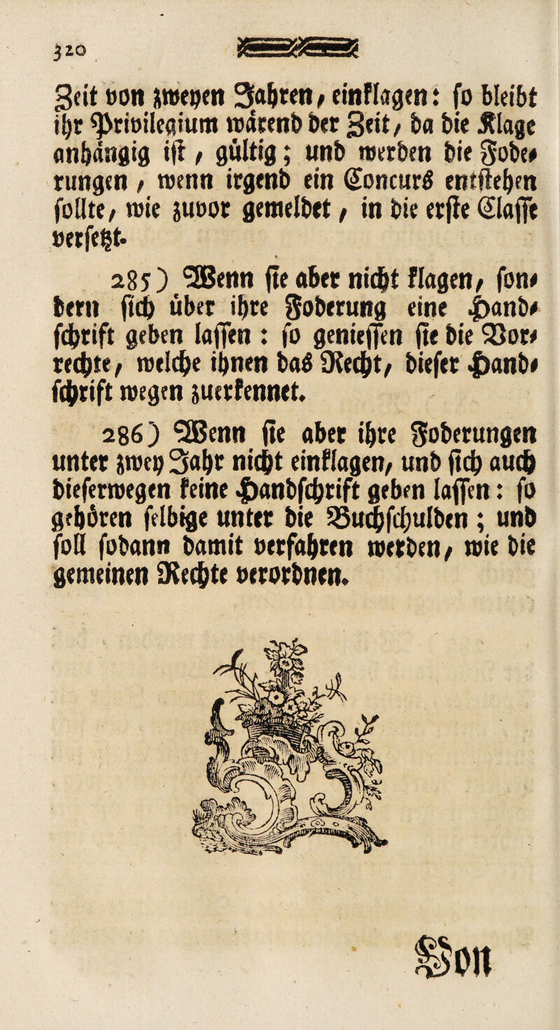 }zo S8 Seit »Ott uwegen Sagten/ cmflagett .* fo bleibt il)r ^riöileaium waeenb bet Seit / b« bie tflage anhängig i|i / gültig; urtb werben bie Sobe# rungen / wenn irgenb ein (Soncurä entliehen follte/ wie jucor gemelbet / in bie erfte (£laj]e »erfe^t- % 28 j) 5Benn fte aber nicht flagen/ fon# bern ftch über ihre Soberung eine 4>anb* fdjrift geben laflfen : fo genieffen fte bie $3ott rechte/ welche ihnen baä (Recht/ btefer |)anbe fchrift wegen jucrfennet. 286) <3Benn fte aber ihre Soberungen unter Wb Saht nicht einflagen/ unb ftch auch bieferwegen feine Jöanbfchrift geben laffen: fo gehören felbige unter bie SSuchfcfjulbtn; unb foll fobann bamit »erfahren werben / wie bie gemeinen (Rechte »erorbnen.