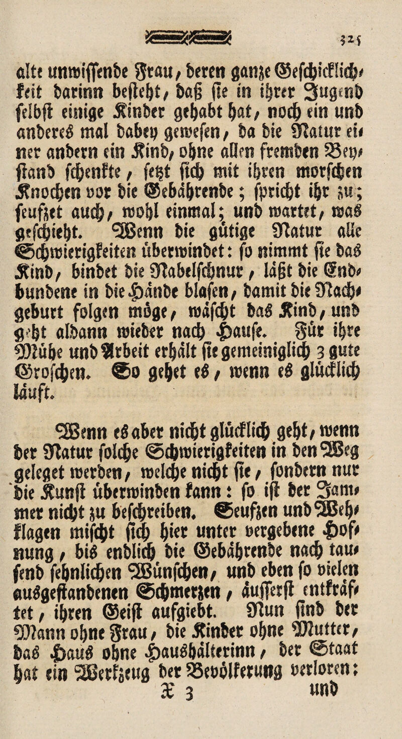 alte unwiflfimbe Stau, bereu ganje ©efcfcicflidj* feit barimt befielt / ba§ fte in ihrer 3fugtnb felbfi einige Äinber gehabt bat, noch ein unb anbereg mal babep geroefen , ba bie 9Ratur eie net anbern ein j?inb, ohne allen fremben 23ep> fianb fchenfte , fetjt ftcb mit ihren motjchen Knochen »or bie ©ebährenbe; jpricht ihr su ; feufjet audhe wohl einmal; unb mattet, wag gefchieht. ‘SBenn bie gütige Statut alle ©chwierigfeiten überwinbet: fo nimmt ftc bag 5tinb, binbet bie STabelfcbnur, Iafjt bie (Sub* bunbene in bie äpänbe blafen, bamit bie 9?adj# gebürt folgen möge , wäfcht bag Jtinb, unb gebt albann wieber nach #aufe. gut ihre 9)iube unb Arbeit erhalt fit gemeiniglich 3 gute ©tofchen. ®o gebet el, wenn eß glücklich läuft« •2Benn eg aber nicht glücflich geht, wenn ber Statut fold&e ©chwierigfeiten in ben^SJeg geleget werben, welche nicht fte, fonbem nur bie jtunji überwinben fann ; fo ifi ber 3am# wer nicht iu befchreiben. ©eufttn unbSSBeh' flagen mifcht ftd) b*« unter »ergebene |)ofe nung, big enblich bie ©ebäbrtnbe nach taue fenb febnlichen SSBünfchen, unb eben fo »ielm auggeftanbenen ©thmerien, äufferfi cntfraf« tet , ihren ©eifi aufgiebt. Ülun ftnb ber 93?ann ohne Srau, bie 5tinber ohne Butter, bag |>aug ohne 4>aughälterinn, ber ©taat bat ein SBerfseug ber SSebhlferung »«loten; X 3 unb