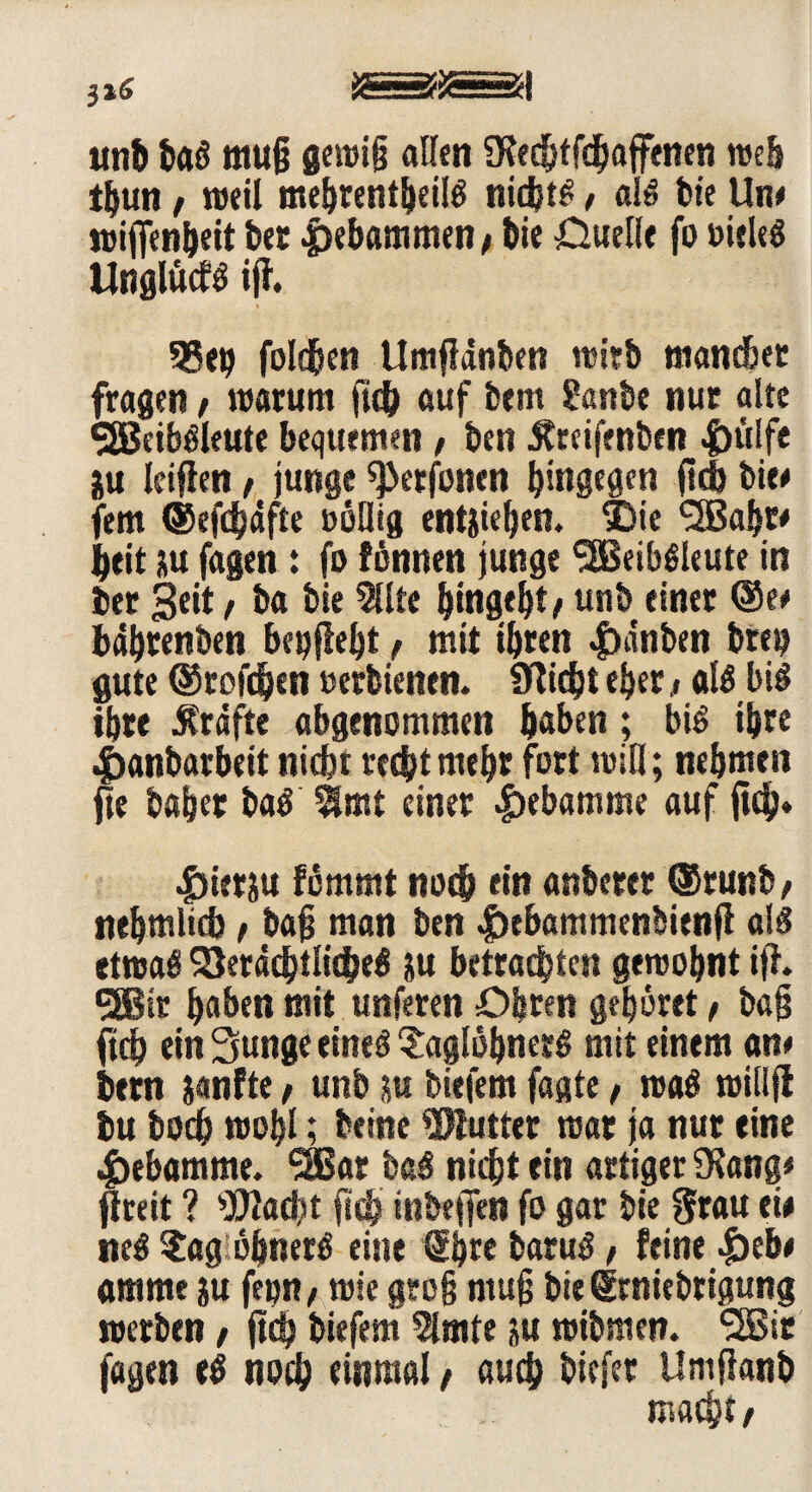 tmb bag muß gewiß allen fKedjtfchajfenen web ihun / weil mehrentheilg nidjtg, alg feie Uw wiffenheit bet |)ebammen, bie -Quelle fo »ieleg Unglücfg iji. 55 eg folgen Umflänben witb mancher fragen, warum ftch auf bem 2anbe nur alte SSJciböleute bequemen f ben ^reifenben |)ulfe iu leiffen , junge ^erfonen hingegen fid> bie# fern (Sefdhäfte oöllig entstehen. SDie <2Bahr* heit su fagen: fo fönnen junge SSBeibgleute in ber Seit r ba bie Sllte hingeht / unb einer (See bdhrenben begflebt, mit ihren |)anben breu gute (Srofdjen »erbienen. Ülicht eher t «lg big ihre Kräfte abgenommen haben; big ihre lianbarbeit nicht recht mehr fort will; nehmen fte baher bag $mt einer Hebamme auf ftch* |)iersu fömmt noch ein anberer (Srunb, nehmlid) t baß man ben |)ebammenbienjl alg etwag Verächtliche^ SU betrachten gewohnt iff. 5®ir haben mit unferen Öhren gehöret f baß ftch ein 3unge eineg ^aglöhnerg mit einem an# bern sanfte, unb su tiefem faste, wag willjl bu hoch wohl; beinc Butter war ja nur eine Hebamme. ‘SBar bag nicht ein artiger SKang* fireit ? sXUacht ftch inbeffen fo gar bie grau eü neg ?ag öhnerg eine €hre barug, feine |)eb# amme su fepn, wie groß muß bie grniebrigung werben / ftd? biefem 5lmte su wibmen. l2Bir fagen eg noch einmal t auch biefer Uniftanb macht t