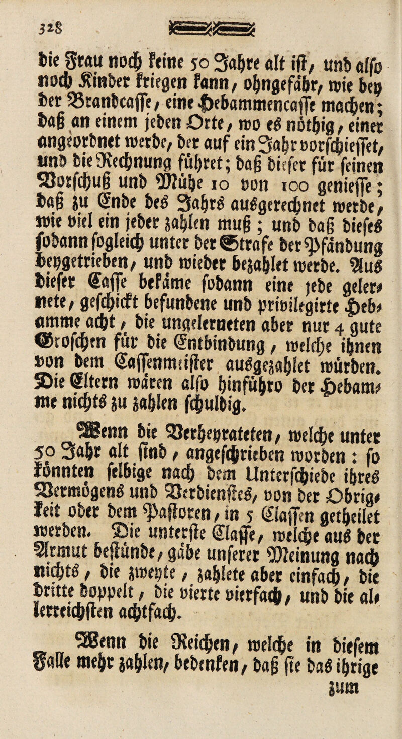 3^8 bie grau noch feine so Sajfre alt ifl, unb alfo tiotb tfinber friegen fann, ohngefdbr, wie bep ber 33ranbcaffe, eine Ijebammencaffe machen; tag an einem jeben Orte, wo e$ nötgig, einet «ngeorbnet werbe, bet auf einSabroorfchieffet, unb bieRechnung führet; bag tiefer für feinen S8orfchug unb 5J2üf}e jo non 100 genieffe ; tag ju ©ibe beö 3abt$ ausgerechnet werbe, wie uiel ein jeber sagten mug; unb tag biefe« fobann fogletch unter bet ©träfe ber«j>fdnbung tepgetrieben, unb wieber bejahet wetbe. $u$ tiefet gaffe befäme fobann eine jebe gelet# uete, gerieft befunbene unb prwilegirte $tbt «mme acht, bie ungelerneten aber nur 4 gute ©tofdjen für bie Sntbinbung, welche ihnen »on bem gaffenmsifter auSgejahiet würben. Sitern waten alfo ijmfü&to &ct i>ebam^ me nichts *u sablen fchulbig. _®enn bie SBerheprateten, welche unter 5p ölt fttib f angefcjriebm worben : fo fonnten ftlbige nach bem Unterfchiebe ihres SQermogenS unb SöerbienfJeö, oon bet Obriae fett ober bem «Moren, in s ©affen getbeüet werben. Sie unterjie ©affe, welcheauSbet Sfrmut beflunbe, gäbe unferer Meinung nach ntcbtö, bie awepte, &ahleteaber einfach, bie brüte hoppelt, bie »irrte »ierfath, unb bie alt Umtdfilm achtfach. SäSenn bie «Reichen, welche in biefem gatte mehr sablen, bebenfen, bag fte baS ihrige jum