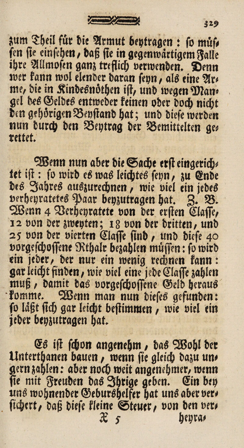 *um $beil für bie 9ltmut beitragen : fo müf/ fen fte einfcbett/ bag fte in gegenwärtigem galle ib« 2Ulmofen ganj treflicb uerwenben. Setin wer fann wol elender baran fegn, als eine 2fr* me, bie in ÄinbeSnötben iff, unb wegen Wan* gef beS (Selbem entwebet feinen ober bo$ nid^t ben gehörigen58et)ftanb bat; unb biefe werben nun burcb iw SSeptrag ber bemittelten ge* fettet ^Benn nun aber bie ©adje etff eingeticb* tet iff: fo wirb eS wa$ leichtes fet?n, ju @nbe beS SabreS au^uredbnen, wie uiel ein jebeS »erheiratetes 9>aat begjuttagen bat. 3. 95. SfBenn 4 Verheiratete »on bet erffen @l«ffe, 12 »on ber smeoten; ib non bet britten, unb 25 »on ber »ierten @laffe ftnb, unb biefe 40 »orgefcboffene fKt^alr bellen muffen: fo wirb ein jeber, ber nur ein wenig rechnen fann: gar leicht ftnben / wie »iel eine jebe klaffe jabfen mug, bamit baS »orgefcboffene (?5elb heraus •fotnme. '■SBenn man nun biefeS gefunben: fo lagt ftcb gar leiebt beffimmen/ wie fiel ein jebet beantragen bat SS iff ft&on angenehm, baS *2Bobl bet Untertanen bauen, wenn fte gleidb baju un# gern ?«blen: aber noch weit angenehmer, wenn fte mit greuben baS 3b«ge geben. Sin beb wnS wobnenber ©ebutSbelfet b«t unSaberuer/ fiebert/ bag biefe fleine ©teuer/ t>on ben »et/ JE S be9*«'