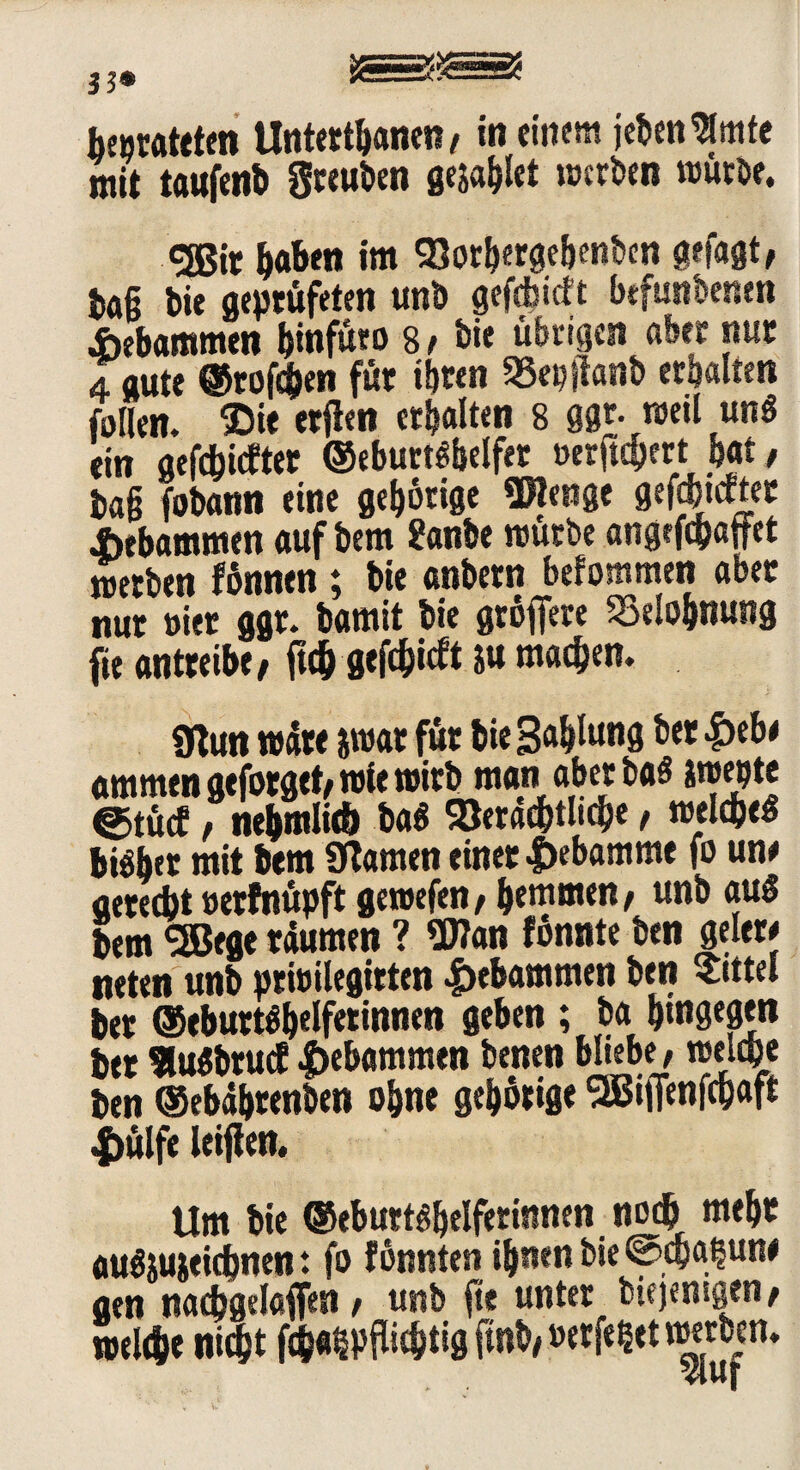 mit taufenb greuben gejahlet »»erben würbe. <35ir b«bni im Vothergebenben gefaßt, t>a§ bie geprüfeten unb gefräieft befundenen gebammen Ijtnfuro 81 bie übrigen aber nur 4 gute ©rofeben für ihren SSepjtöttb erbauen tollen. IDie erflen erhalten 8 ggr. weil un$ ein gefehlter ©eburtfbelfer »erftchert bat, tag fobann eine gehörige Wenge gefdjtcfter Jbebammen auf bem 2anbe mürbe angefepaffet werben fönnen; bie anbern befommen aber nur vier ggr. bamit bie gröfiere Belohnung fie antreibe, ftch gtfc&icft ju machen. 9ftun wäre jwat für bie Sabltmg ^et ammengejbrget, wie wirb man aber baS äwebte @tücf, nehmlicf) baß Verächtlich« t welche« bisher mit bem 9lamen einer |)ebamme fo une aeredjt »erfnüpft gewefen, hemmen, unb au§ bem SSBege räumen ? Wan fönnte ben gelerj neten unb prfoilegttten gebammen ben bittet ber ©eburtöbelfwtmen geben ; ba hingegen ber 9lu$brucf |>ebammen benen bliebe, welche ben ©ebährenben ohne gehörige SEBijWchaft |>ülfe ieiffen. Um bie ©eburt^belferinnen noch mehr auSjujeichnen t fo fönnten ihnen bie @cha§un* gen nachgelaffen, unb fte unter biejemgen, welche nicht fcha^pflichtig fmb, »etfefcet narben.