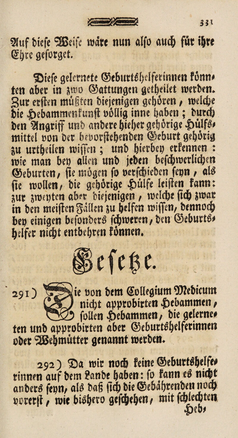 9fuf tiefe ‘SBeifc wate nun alfo auch für ihre ßijre geforget. ©iefe gelernete ©<Si«t^f)cIfetinnm fönn* ten aber in jwo ©attungen gcibeiiet werben, gut etfien müiicn biejentgen geböten / welche bie #ebamme«ftmf! oöllig inne buben ; butd) ben Angriff unb anbere hiebet gehörige 4>ulf$e mittel »on bet bföorjtehenben ©eburt gehörig ju urtheilen wiffm; unb bierbep erfennen : wie man beu allen unb jefeen befdbwerlidjen ©eburtett/ fie mögen fo Betrieben fepn / als jte wollen ( feie gehörige |)£tlfe leiflcn fann: üur jroepten ab« biejenigen, welche jtdh swat in ben meinen Sailen m helfen wifien, bennoch beu einigen befonbcrS fcjbweren t ben ©eburtö* helfet nicht entbehren fönnen. 251) ie Bon bem Kollegium SWebiamt CgLJ nidht apptobirten gebammen f ^yCn foUen gebammen f bie gelerne# ten unb approbirten aber ©eburtöhelfetinnen ober SBe&mütter genannt werben. 252) ®a wir noch feine ©eburtöhelfe# rinnen auf bem ?anbe haben: fo fann e$ nicht anberö (epn, alö bafs fleh bie ©ebdhrenben noch »eretft, wie biöhfto gefchehen t mit ftbjecpteti •pebe