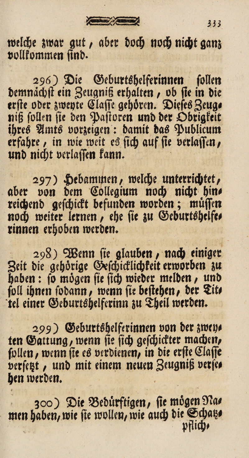 in isssa weldje awat gut/ abrt hoch nodfj fließt ganj oollfommen fttil>- 296) ©ie ©ebuttäljelfetintten follen bemnddbft «in geugniß erhalten / ob fie in Die erfle ober sweöte (Eiaffe gelten. ©iefeögeug* itiß füllen fte ben 9>afloren tmb bet öbtigfeit ibreö 5lmtö ootjeigen : bamit ba$ publicum erfaßte / in toi« weit eS ftch auf fte oetlaffen / unb nid^t »erlaffen fann. 297) |>ebammen/ welche unterrichtet/ «bet oon bem Kollegium noch nic&t bin« reichenb gefefeieft befunben worben; muffen noch weiter Urnen / e&e fte ju ©ebuttö&eife# rinnen erhoben werben. 298) <2Benn fte glauben / nach einiger Seit bie gehörige ©efdjictlidjfeit erworben ju haben: fo mögen fte ftch wieber melben / unb foll ihnen fobann / wenn fte beflehen/ her $it« tel einer @eburt$h*lfetinn ju ?heil werben. 299 ) ©eburtö&elfmnnen oon ber awetj# ten ©attung, wenn fte ft# gefc&icfter machen/ follen / wenn fte eö »erbienen/ in bie erfle (Eiaffe »erfeijt, unb mit einem neuen geup*£ oerfe# hen werben. 300) £>ie SSebürftigen/ fie mögen9?a# men haben/ wie fte wolle»/ wie auch hie @<h«^ ppich»