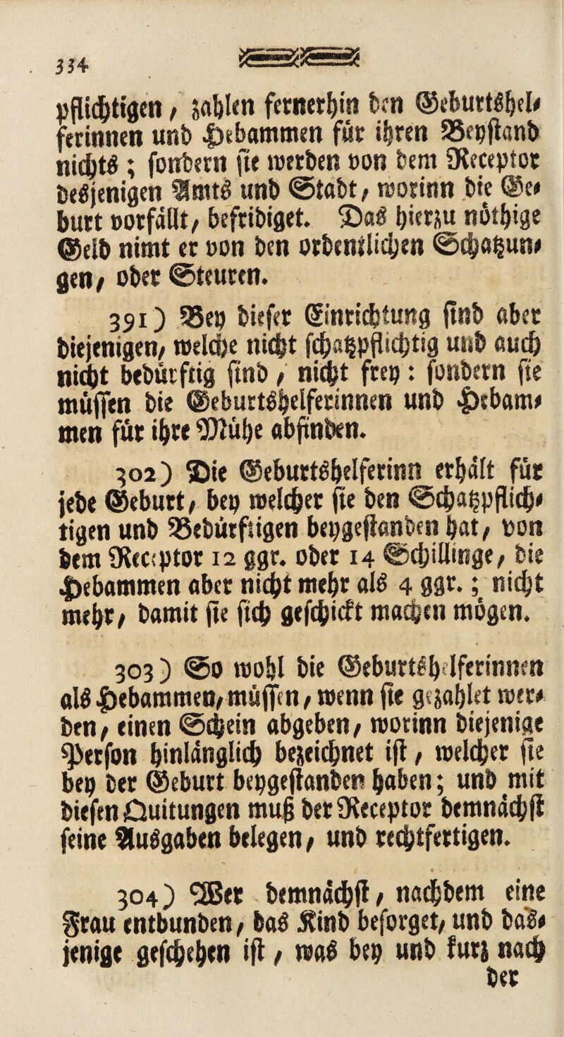 pflichtigen f sablen ferneren bcn ©ebuttsbel/ ferinnen unb |)ebammen füt ihren 55epfianb nidbt^; fonbern fte rottben »on bem iKeceptot Desjenigen ImtS unb ©tabt/ rcotimt bie ©e/ butt »otfdllt/ befribiget. £)aS hierzu nötige (Selb nimt et »on ben orbenilichen &$atyin# gen/ ober ©teuren. 391) 35# biefet ©nticfetung ftnb aber Diejenigen/ »elc&e nicht fc&a^pflicbtig unb auch ni#t bebutftig ftnb / nicht frei?: fonbern fte muffen bie (Geburtshelferinnen unb £>rbanw men für ihre $Mbe abftnben. 302) ©ie ©eburtSbelferinn erhalt fut jebe ©ebutt/ bep »eichet fte ben ©djahpflich' tigen unb SSebütftigen bepgefianben hat/ pon bem 9Rec:ptot 12 ggr. ober 14 Schillinge/ bie gebammen «bet nicht mehr als 4 ggr.; nicht mehr/ bamit fte ft# gef#icft machen mögen. 303) ©0 roo&l bie ©eburtSb4fertnnen als gebammen/ muffen, mcnn fte gwblet mu ben/ einen ©#ein abgeben/ roorinn Diejenige ^Jetfon binlängli# bejei#net ift, t»el#et fte bep bet ©ebutt bepgeftanben haben; unb mit biefen Duitungen muff bet Oleceptor bemnäcbfi feine Ausgaben belegen/ unb rechtfertigen. 304) laStr bemndchfi / nadhbem eine grau entbunben, baS £tnb beforget/ unb ba$# jenige gesehen ifl / nrnS bep unb fürs na# bet