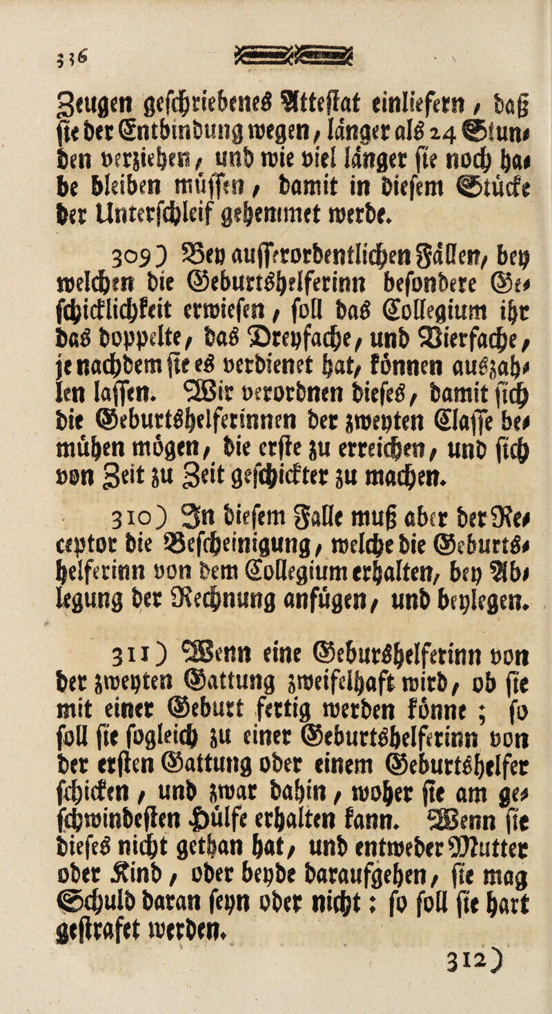 Seugen gefdjtiebeneg 9ltteffat einliefern / tag fte &«f (Sntbmbung wegen, langer al$ 24 @tun< teil »erziehen, unb wie »iel linger fte noch ba* be bleiben rntifftn, bamit in tiefem ©tucfe ber Unterfcbleif gehemmet werbe. 309) 93e» auffftocbentltc^en SdHcit/ bet weiden bie ©eburtgbelferinn befonbere ©e# fcbicflichfeit erwiefen / foll ba$ Kollegium i|r baö hoppelte/ baö Srepfache/ unb Vierfache/ je nocbbem fte e$ »erbienet bat/ fönnen auözab* len lagen. SHSit »erorbnen biefeö, bamit geh bie ©eburtöbelfersnnen ber zwepten Stoffe be* müben mögen/ bie erfie zu erreichen, unb fteb »on Seit zu 3«it gefehlter zu machen. 310) 3n biefem Salle mug aber ber SRee ceptor bie tSegheinigung/ welche bie ©eburtg# helferinn »on bem Kollegium erbalten/ bep 2Jb* legung ber Rechnung anfügen/ unb beplegen. 311) ^SBenn eine ©eburöbelfetinn oon her zwepten ©attung zweifelhaft wirb, ob ge mit einet ©eburt fettig werben fönne; fo foll fte fogleich zu einer ©eburt^belfetinn »on ber etgen ©attung ober einem ©eburt^belfer fehiefen / unb zwar babin, woher ge am ge* fchwinbegen |)ülfe erhalten fann. 2Benn fte biefeö nicht getban hat/ unb entweber Butter ober Äinb / ober bepbe baraufgeben, ge mag ©cgulö baran fepn ober nicht; fo foll ge hart gegrafet werben. < s<* *