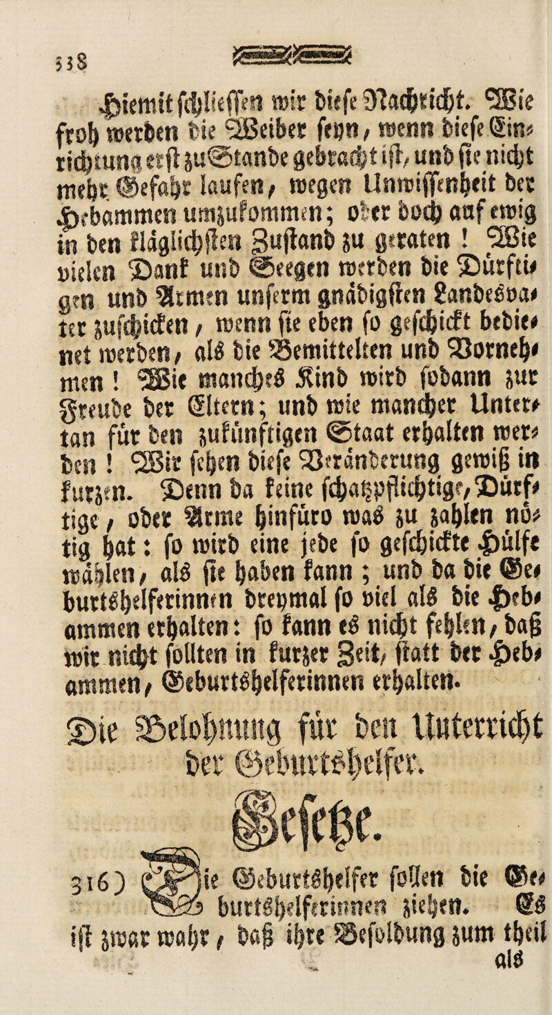 558 JSsKäSS? fdjliefien wir biefe 97ad&tld^t. 'S?!« froh werben feie SBeiber feijn, wenn tiefe Sin« Dichtung etfl ju®tanbe gebracht iß, unb fte nicht mehr Gefahr laufen, wegen Unwiffcnheit bcc Hebammen umjufommm; ober bod) auf ewig in ben fldglichßett Suftanb $« geraten ! *2Bte Dielen S)anf unb ©eegen werten tie Smrftw gen unb fernen unferm gndbigflen ?anbeSua* ter jufchitfen, wenn fte eben fo gefdbieft betsie# net werten, als tie töemittelten unb 93orneb* men ! SSSie manches Äinb wirb fobann jut gteube bet Eltern; unb wie mancher Untere tan für ben jufünftigen ©taat erhalten wer«* ben ! <28ir fcljen tiefe Sötrdnberung gewiß in für®enn ha feine f£ha^pfüchtig?,®ürfe tige, ober 2Ume hinfüro waS ju jablen nö# tig hat: fo wirb eine jebe fo gefehlte |)ulfe wallen, als fte haben fann ; unb ba bie Ge* burtsbelferinmn brepmal fo »iel als bie |)?b* ammen erhalten: fo fann eS nicht fehlen / baß wir nicht follten in furjer Seit, ftatt her &tbt ammen, Geburtshelferinnen erhalten. £>ie jföelo&nttttg für ben Unterricht ber ©eburt$&elfer. §kfrf3C. 316) örfie Geburtshelfer fallen bie ®e* ^§0 burtShelferinnen jieljen. @S iß jwar wahr, baß ihre ^efolbung jum theil als
