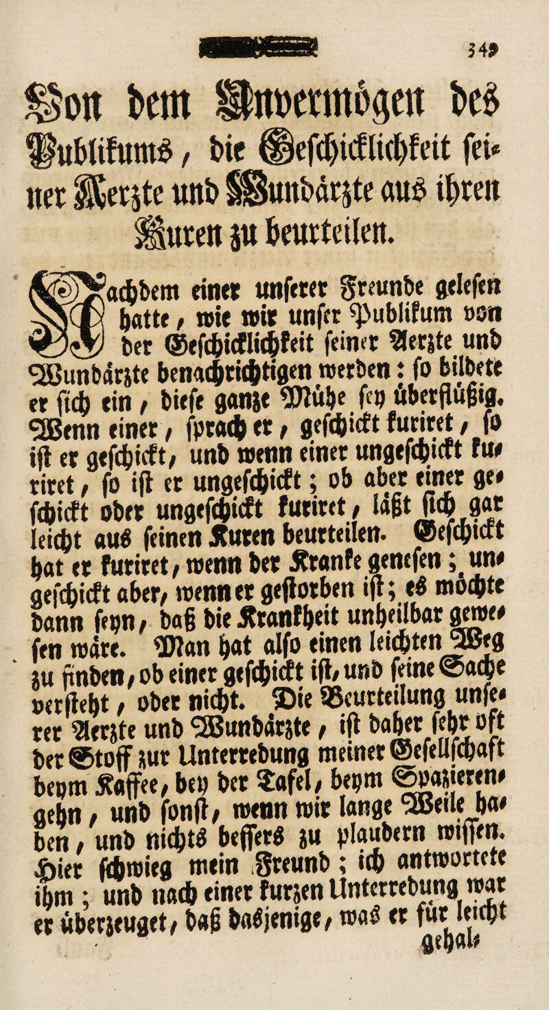 54* ©ott km Swwamösat ki> ^ublifuntö / bie licljfeit fei* m $fete unb SSunbär&te aus if)reit luten p beurteilen. ^VaAbem einet unferet greunbe gelefen bvNtly batte, wie wir unfcr «publifum »on <0® bet ©efAictliAfeit feinet «erste unb Sßunbarste benaA«Atigen werben: fo bilbete et ftcb ein/ tiefe ganse Wübe fa) ubetflugtg. SSßenn einet / fptaAet/ gefAieft furiret / fo ifl et gefcbicft, unb wenn einet ungefAitft tue riret, fo ifl et ungefc&icft; ob aber einer ge# fAicft ober ungefAicft futiret/ lagt fiA gat leidjt au$ feinen Jtuten beuttetlen. ©efdjtctt bat et futiret / wenn bet 5tr«nfe gencfen ; un# aefcbicft aber/ wenn et geflotben ifl; e$ moAte bann fepn# bafj bie Ätanfbeit unheilbar gewe# fen wate. Wan bat aifo einen leiAtenJBeg tu finben/ob einet gefc&icft ifl/unb feine ©aAe »erflebt / ober nid)t. ©ie Beurteilung unfe» tet «erste unb SBunbarste, ifl habet febt oft bet ©toff sut Untertebung meiner ©cfeufAaft beptn Kaffee/ bei) bet Safel/ bepm Rasieren# aebn / unb fonfl/ wenn wit lange SBeileba# ben / unb nigt* befiet* su plaubern wifien, 4biet fÄwieg mein Sreunb; tA antwortete ibm ; unb naA einet fursen Untertebung war et überseuget/ b«£ baöjenigt/wag et für leiAt