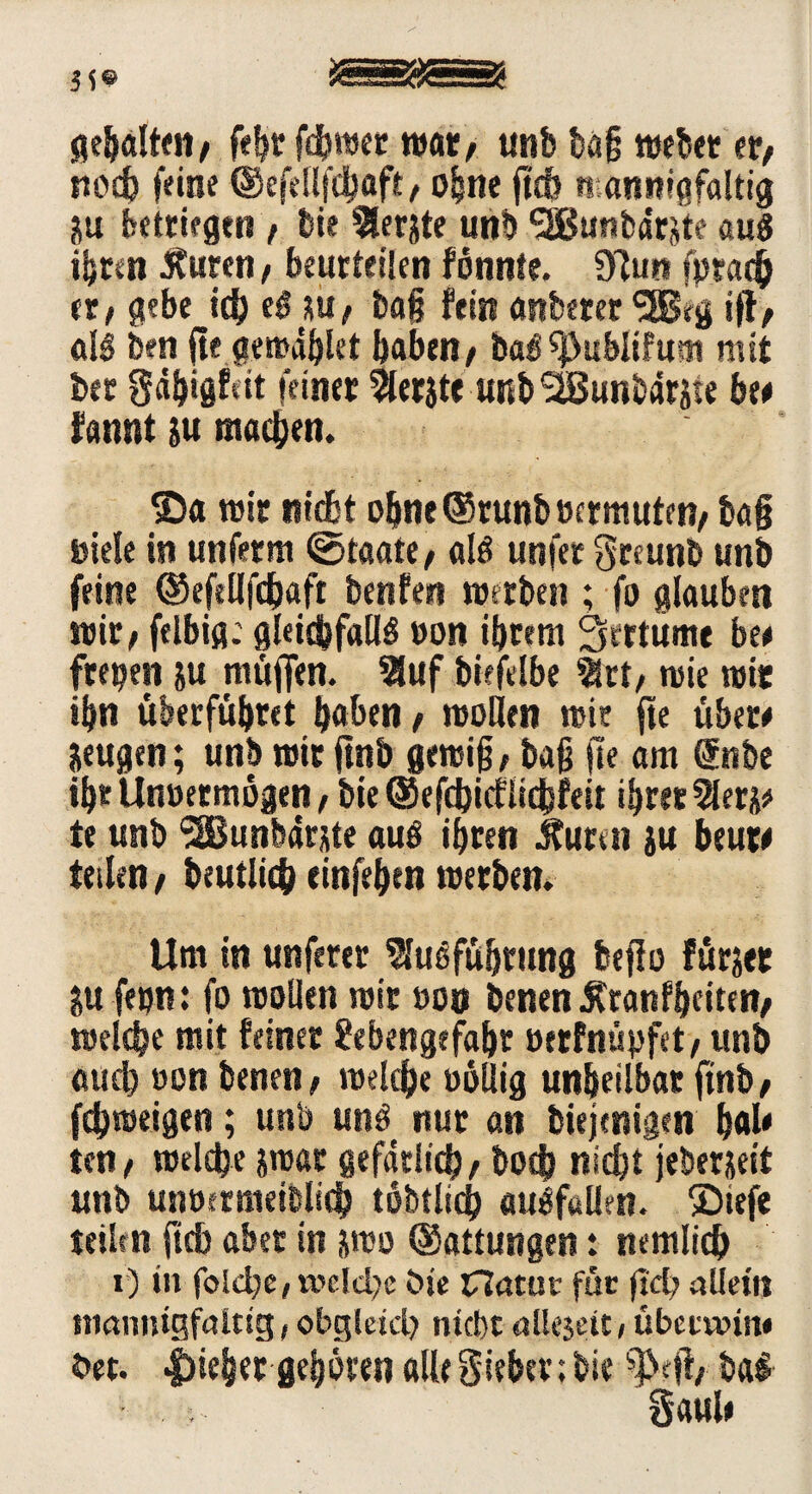 gehalten, fegt fd) wer war, unb bag webet er, nod) feine ®efellfcgaft, ogne fi'cb mannigfaltig Hu betrügen, bie ^erjte unb <2Bunbdrjite aus ihren Äuren, beurteilen fönnte. 91un fpradg er, gebe id) t$ su, tag fein unterer <3Brg iff, als ben fte gewdglet gaben, bal^ublif«tu mit ber gdgigfdt feiner 2tarjte unb SIBunbdrate he# fannt &u macgen. ©a wir nidbt ogne®runb»f trauten, tag Diele in unferm «Staate, als unfer Sreunb unb feine ®efellfcgaft benfen werben ; fo glauben wir, felbiß; gleichfalls »on igrern Sertume be# freien ju muffen. 3luf bieftlbe 21rt, wie wie ibn überfügret gaben, wollen wie fte über# Seugen; unb wir ftnb gewig, bag fte am @nbe tgr Unöermögen, bie © efdjicflicgfeit igrer $eti# te unb SSBunbdrjste aus igren 5tumi iu beut# teilen, beutlicg einfegtn werben. Um in unferer SJuSfügrung beffo fürjet ?u fetjn: fo wollen wir »on benenÄtanfgciten, welcgc mit feinet Sebengefagt »erfnüpfet, unb aucg »on benen, welcge »ollig ungeilbat finb, fcgroeigen; unb uns nur an biejenigen gal# ten, welcge swat gefdtlicg, bocg nicgt jeberjeit unb unoerraeiblicg tobtlicg «ulfallen, ©tefe teilen ficb aber in jwo ©attungen: nemlicg x) in folcge, welche bie Clatüt für ftcg allem mannigfaltig,obgleich nicht allejeit, übctwin* bet. |)ieger gegoren alle Sieger; bie $rff, bai Saul#