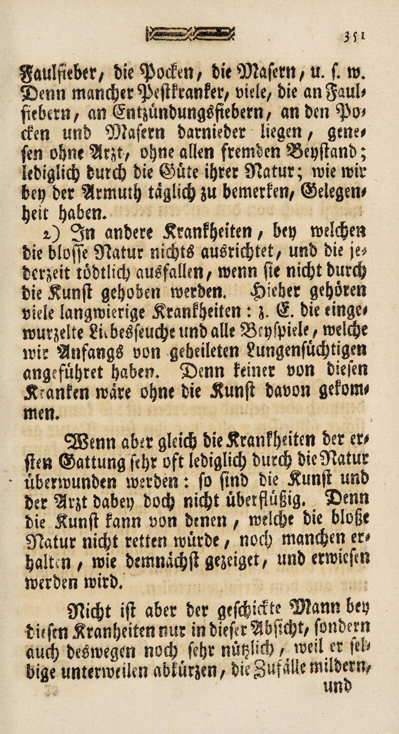 fjaulfteber/ bie ^ocEen / bie Wafern / u. f. w. SDenn maueret ^efifranfet'/ »tele/ bie an $aul# fiebern/ an (Stitäünbungöjtebern / anben tyo> efen unb Wafern batnteber liegen, gtnt* fen ebne 3lrjt/ ohne allen fremden SSegfianb; lebiglid) burd) bie ©üfe ihrer SRatur; wie wir bei? bet %muiS) täglich ju bemerken/ ©elegen# beit h«ben. i) 3n anbere £ranfhetten / bei) welchen bie blojfe Statur nichts auSrid)tet/ unb bie je# bereit töbtlid) auSfallen/ wenn fte nicht burd) bie Äunfl gehoben werben, Riebet gehören »tele langwierige Ärartfbriten: 5. <2. bie einge» wurjelte ünbeSfeuche unb alle SSajfyiek/ welche wir Anfangs »on gebetteten gungenfüdjtigen angefühtet haben. ®enn feiner »on bieten jtranfen wäre ohne bie Äunfi ba»on gefonw men. «JBenn aber gleich bie£ranff)eitcn ber er# fien ©attung fthr oft lebtglid) burd) bie9Tatur • überwunben werben: fo finb bie Äunft unb ber $rjt habet) hoch nicht überflüßig. 5Denn bie Äunft fann »on benen / welche bie bloße Slatur nicht retten würbe / nod) mannen er# halten / wie bemnachft grjeiget/ unb erwieftn werben wirb. seicht ifl aber ber gefehlte Wann bet? tiefen Äranbeiten nur inbiefer^bftcht/ fonbern auch beewegen nod) fehr nw^Hcf? ^ weil er |el* bige unterweilen abfürjen/ bieSufallenulbertty unb