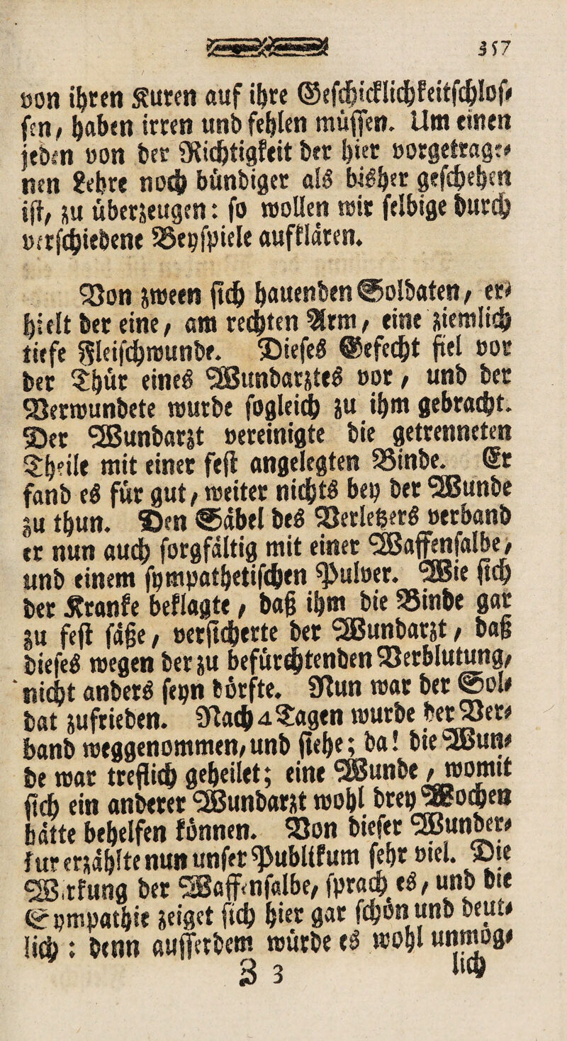 öon ihren Suren auf iftre ©efdgcHicbfeitfcblog fen, haben irren unb fehlen muffen. Um einen ttbin »on ber SRidffigfeit btr bi« »orgefrageo nen ?ebre nod» bünbiget als biSb« gefcbebm ig, su überzeugen :fo wollen wir felbige burd) mrfcbiebene SSepfpiele auffldten. «8on zween gd) b^uenben ©olbaten , er* hielt ber eine, am rechten 2ltm, eine ziemlich tiefe Sleifc&rounbf. ©iefeS @efed)t ftel »or ber ?bür eines SEBunbarzteS »or, unb ber SOermunbete mürbe foglekh zu ibm gebracht, ©er SSßunbarjt Bereinigte bie getrennten ?beile mit einer feg angelegten SSinbe. Sr fanb eS für gut, weiter nichts bei? bet SEBunbe su tbun. ©en ©dbel beS 93erleherS »erbanb er nun auch forgfdltig mit einer ^affmfalbe, unb einem fpmpatbetifchtn ^ulöer. <3Bie ga) ber Jtranfe beflagte, bag ibm bie SSinbe gar Zu feg jage, »erfieberte ber SEBunbarzt, bag biefeS wegen ber zu befürdfffenben Söerblutung, * nicht anberS (epn fcorfte. 9lun war ber ©oU bat zufrieben. SfauhaStagen würbe betrete banb weggenommen,unb gebe; ba! bieSlbune be war tregich gebeilet; eine SfBunbe M»ormt geh ein anberer SBunbarzt wobl brepJEoi&eB hatte behelfen fönnen. 93on biefet SBunbet* für erzählte nun unfer ^ubltf um febr »tel. ©te SS3 rf«ng ber SSafffnfalbe, fpra* eS, unb bie © pmpatbie zeiget [ich biet gar fchonunb beu.* lieh ; benn aufferbem würbe eS wobl un««W *3 3 **