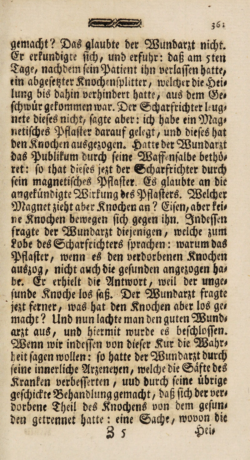 gemacht ? ©a§ glaubte bet SSBustbarjt nicht. *£t erfunbigte ftch, unb erfuhr: ba§ am jteti ?age, na^bem fein Patient ihn »erlaffen bette, ein abgefe^ter ^nochenfplitter, welcher bie £ei# lungbid babin »erbtnbert batte, mß btm @e# fcfjmur gefommen mar. ©er ©ebarftichter Ifug# nete biefed nicht; fagte aber: ich habe ein9DZag# netifcheö ^ftaffer barauf gelegt, unb biefedijat ben Knochen audgesogen. |>atte bet c2Bu«batst baö spublifum burch feine SSßaffenfalbe betbö# ret: fo tbat biefeö jest bet ©dbarfrichter burch fein magnetifciM *PfIafier. 6d glaubte an bie angefünbigte SSBirfung be$ spflafkrd. Welcher Magnet jie|t aber Knochen an ? (Sifen, aber fei# ne Knochen bewegen ftch gegen ibn. 3nbefiVn fragte ber ‘SBunbar&t biejenigen, welche &um !Pobe be$ ©chatfridjjterd fprathen: warum ba$ 9>flafter, wenn e$ ben »etborbenen Knochen audjog, nicht auch bie gefunben angesogen ha# br. 6t erhielt bie Antwort, weil bet unge# funbe Knoche lod fafj. ©et <2Bunbarjt fragte ‘ jejt ferner, wad hat ben Knochen aber lod ge# macht ? Unb nun lachte man ben guten SDSunb# arst au$, unb hiermit würbe ed btfchloffen. 2Benn wir inbeffen »on biefer Äur bie SEBabr# beitfagen wollen: fo hatte ber<2Bunbat&tburch feine innerliche Slrjeneijen, welche bie ©dfte beg Jtranfen »erbefferten, uub burch feine übrige gefdEjtcfre SSebanbhmg gemacht, ba)j ftch ber »er# borbene ?hfif bed Änochend »on bem gefun# ben getrennet hatte: eine ©ache# wooon bie