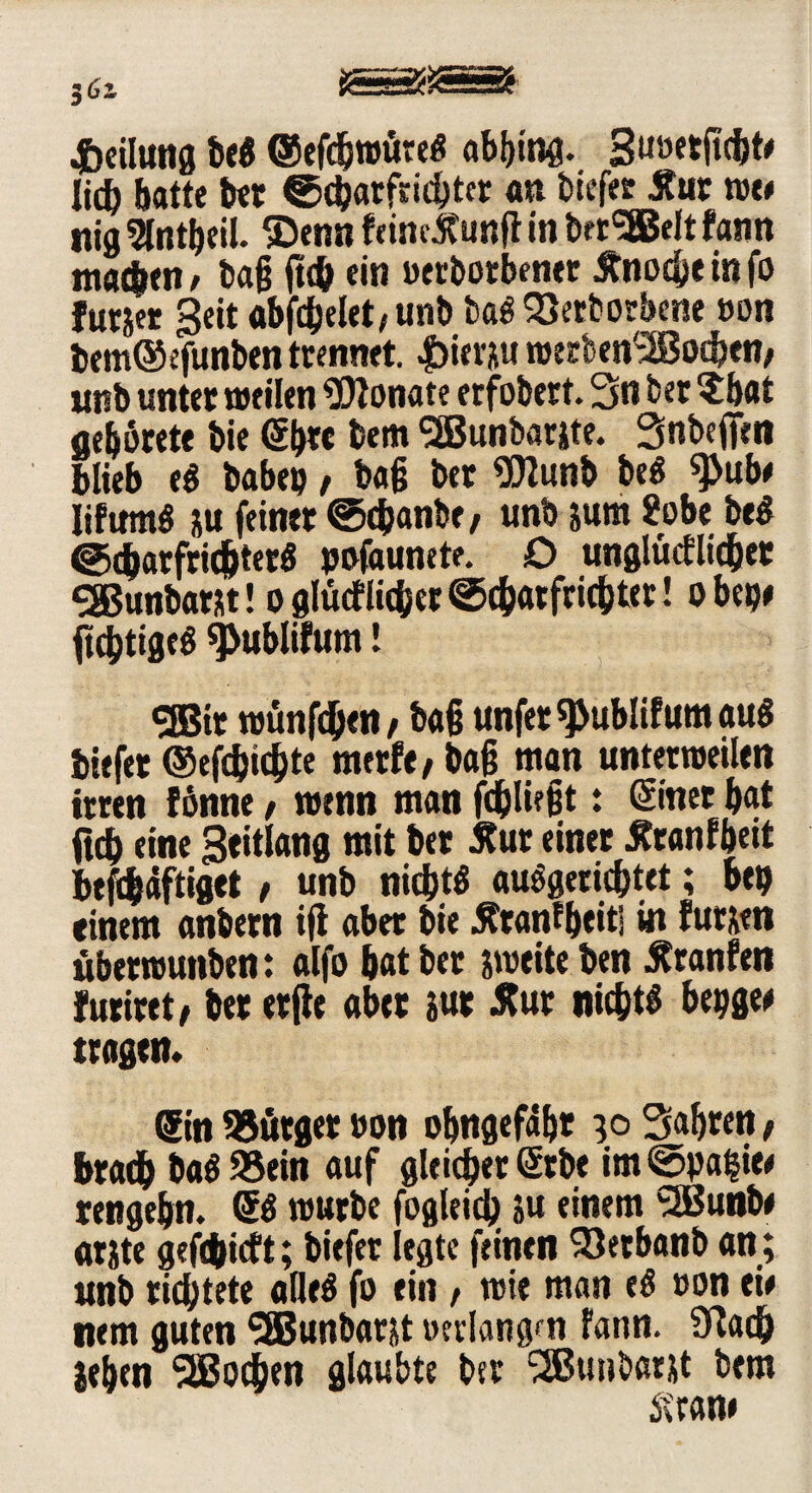 Teilung be« ©efebmtire« abbing. Stmetficbt* lid) batte bet ©charfdcbter au tiefer Äur me* nig Slntbeil. ©enn feindtunft in ber'SBelt fatrn machen* ba§ (t<& ein »erborbener Änocbeinfo futjer Seit abfcfjelet/Unb ba« 33etbotbene »on bemtSefUnben trennet. |)ierjiu roerben'^ßoeben* unb unter »eilen Monate erfobert. 3n ber ?bat ae&örete bie <5b« bem SBBunbarite. Snbefifen blieb e« babep / ba§ ber «Jflunb be« sjJub* lifum« &u feiner ©chanbe* unb jum 2obe be« ©cbarfrichter« pofaunete. D ungleicher S85unbarst! o gleicher ©cbarfrichter! obep* ftchtige« *j>ublifum! SOBit tuünfdjen / ba§ unfer^ublifumau« btefet ©efebiebte merf«/ ba§ man unterteilen irren fönne, wenn man fc&lüfjt: ©net bat ftcb eine Seitlang mit ber 5?ur einer itranfbeit beftbdftiget t unb nicht« auögericbtet; bei) einem anbern ifl aber bie tftanfbeiti in fursen überrcuttben: alfo bat ber jmeite ben Äranfen furiret/ ber erfte aber jur Äur nicht« bepge# tragen* Sin SSörger »on obngefäbr 3° Sabren f bradb ba« 95ein auf gleicher Gebe im@paf*ie* rengebn. 6« mürbe fogleid) 5u einem SSBunbe arjte gefebieft; biefet legte feinen 33erbanb an; unb richtete äße« fo ein * mie man e« »on eie nem guten SBunbarjt »erlangen fann. Sftach leben Wochen glaubte ber l2Bunbatjt bem Stran»