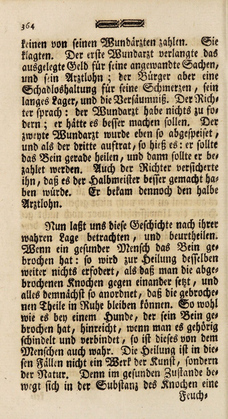 feinen »on feinen ^Buntmwten sablen. @ie flagten. $er elfte SSBunHarst »erlangte baS aufgelegte ©elb für feine anaewanbte ©achen, unb fdn Slrstlobn ; ber «Bürget aber eine ©djabloSbaltung für feine ©djmersen, fein langes fager, unb bie93etfäumni§. ©ersieh# ter fpradb: ber <2Bunbarjt habe nirfjtö ju fo# bern ; et batte eS beffer machen follen. ®er äwepte !2Bunbarjt würbe eben fo abgeleitet, unb als ber britte auftrat, fo b»ft eS: er folltc baS Sein gerabe bellen, unb bann foUte er be# jtablet werben. 9lutb bet Siebter »erffcherte ibn, baff eS ber 4balbmeifter beffer gemacht ba# ben würbe, dt befam bennod) ben halb« ^rjtlobn. 97un lagt uns biefe ©efd&icbte nach ihrer wahren fage betrauten, unb beurteilen. ^Benn ein gefunbet OJJenfch baS Sein ge» broeben bat: fo wirb jur Teilung beffelben weitet niebtf erfobert, als baff man bie abge# brochenen jtnodben gegen einanber fept, unb alles bemnaebft fo anorbnet, baff bie gebroche# nen $beile in 9Rube bleiben fönnen. Sowohl wie eS be» einem <f>unbe, ber fein Sein ge# btodben bat, binreiebt, wenn man eS gehörig fdjinbelt unb »erbinbet, fo ift biefeS »on bem «Slenfdjen auch wahr. ®ie Teilung ift in bie# fen fallen nicht ein SBerf ber tfunft, fonbern ber «Katar, SDenn im gefunben guftanbe bet wrgt ffd) in ber Subftanj beS Knochen eine geueb#
