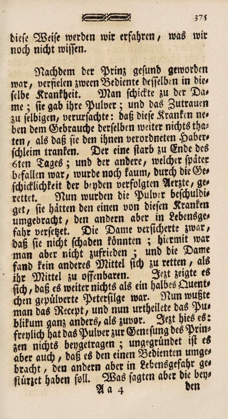 tiefe <3Beife werben wir erfahren / wa« wir noch nicht wiffen. «ftadjbem bet ^rin& gefunb geworben war, oerfielen sween Gebiente beffelbm in bie# felbe Jtranfbeit. 9flan fdjtcEte ju ber $a# me; fte gab ihre ^uloet; unb m gutrauen S« felbigen/ »erurfachte t baß biefe Ätanfcn ne# ben bem (gebrauche berfelben weiter nicht« tpa* ten / al« baß fte ben ihnen »erorbneten &abet# fdjleim tranfen. ©et eine flarb )u @nbe be« 6ten $aae«; unb bet anbere, welcher [pater befallen war# würbe noch faum, butch bte@e# fchicflicbfeit bet bepben »erfolgten Berste, ge# rettet. 9lun würben bie ^ulott befchulbw aet, fte hätten ben einen »on biefen Jtranren umgebracht, ben anbtrn aber in 2eben«ge# fahr »erfepet. ©ie ©ame »erftchette swar, Daß fte nicht fchaben tonnten ; h«tmtt war man aber nicht sufrieben ; unb bie ©am* fanb fein anbere« Mittel fuh *u retten, al« ihr Mittel su offenbaren. 3?&t jetgte e« ficb, bah <« weitet nichts al« ein halbes öuent# chtn gepüloerte ^eterftlge war. 5pun wußte Inan ba« SKecept, unb nun urthetlete baöj>u# blifum gans anber«, al« &u»or. 3Wt h»B <** fceplicß hat ba« ^uloer jur ©enefung be« 9>rtn# len nicht« bepgetragen ; ungegrunbet tjt e« aber auch , baß e« ben einen gebienten umge# bracht, ben anbern aber in 8efcen«gefahr ge# flunet haben feil. »3 fagten aber bte bep# la 4