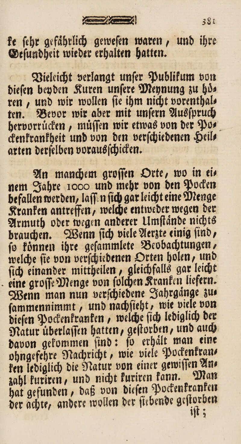 ft fehr gevucfen waten / unb i^re ®efunbheit wiebet erhalten hatten. $öiclci(f»t »erlangt unfer ^ublifum oon biefen begben Sturen unfere Wegnung p h^ ren f unb wir wollen fte ihm nicht oorenthaW ten. 93eoor wie aber mit unfern WuSfprudh heroorrücfen, muffen wir etwas oon bet tyo* cfenfranfheit unboon ben »ergebenen |>til* atttn berfelben oorauSfchicfen. Wn manchem grojfen Orte/ wo in t\* nem 3ahre 1000 unb mehr oon ben ^JSocfen befallen werben/ laff n ftch gat leicht eine Wenge föanfen antreffen/ welche entweber wegen bet Slrmuth ober wegen anbetet Umfldnbe nichts brauchen. 2Benn ftch oiele Werste einig ftnb / fo fönnen ihre gefammlete ^Beobachtungen / welche fte oon oerftjiebenen Orten holen / unb ftch einanber mittheilen / gleichfalls gar leicht eine grojfe Wenge oon folgen Äranfeit liefern. SS5enn man nun oetfchiebene Sabrgdnge su< fammennimmt/ unb nachftebt / wie otele oon biefen ^octenfranfen / welche ftch lebtgltch bet 9ftatur uberlajfen hatten/ geflotben/ unb auch baoon gefommen ftnb: fo erhalt man eine ohngefetjrr Nachricht t wie oiele ^ocrenrrane fen lebigiich bie Statur oon einer gewtffenWn* zahl furtren, unb nicht furiren fann. Wan hat gefunben / ba§ oon biefen ^ocfenfranfen ocfjtfv anbw wollen jitfKnbc gcftötbcirt M* 5