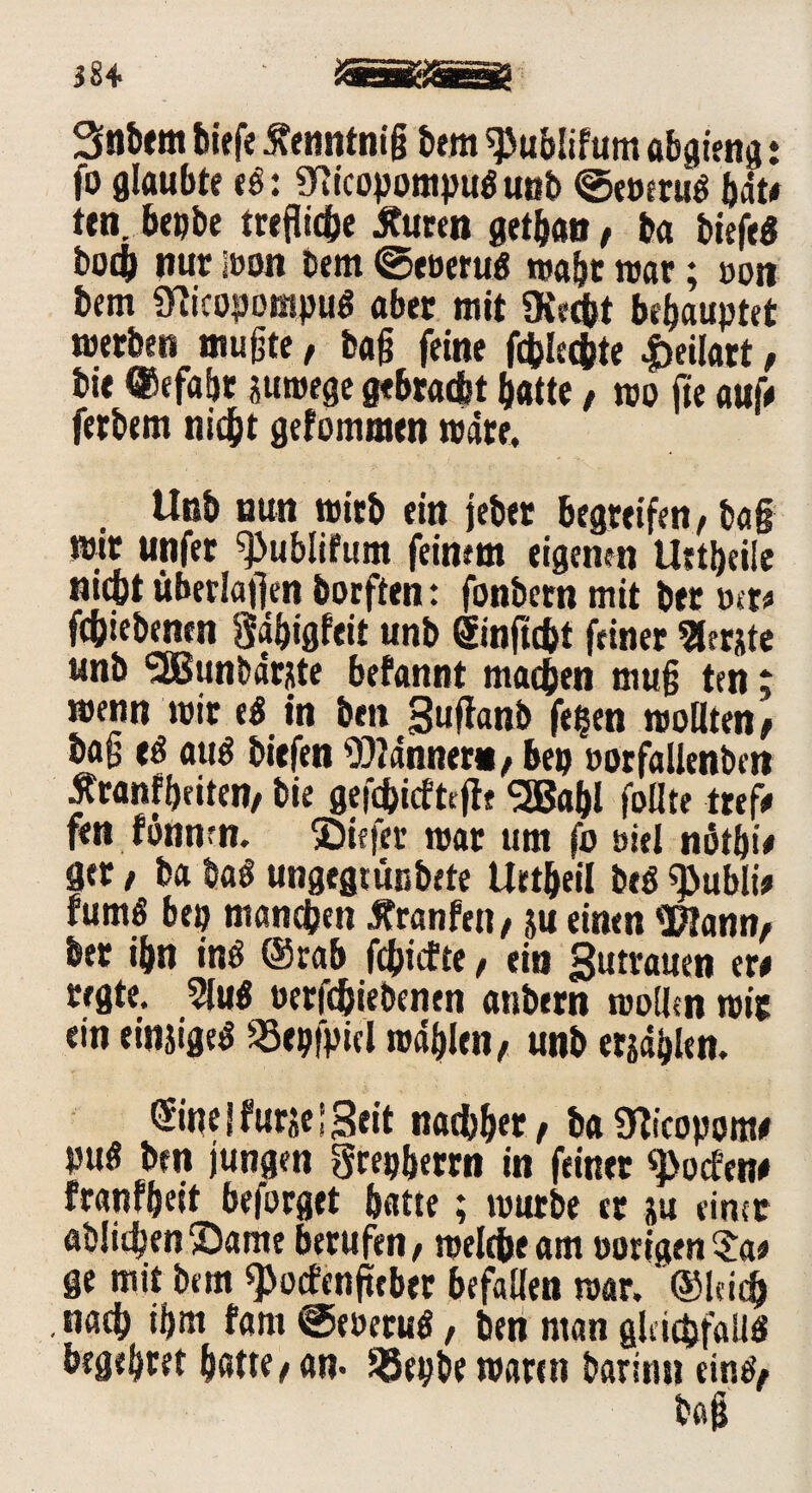 iU iSSgärag Stöbern biefe ßenntniß bem spublifum abg ieng ♦ fo glaubte t$: 9iicopompu$ unb ©eoeruS bat# ttn. bepbe treflicbe tfuren getban / ba biefeö bocb nur Iran bem ©eoeruS reabt roar; »on bem SRicopompuö aber mit «Recht behauptet »erben mußte, baß feine fcfclec&te |)ei!art, bie ©efabr suroege gebracht batte / reo fte auf# ferbem nicht gefommen wäre. Unb nun reitb ein jeber begreifen, ba§ mit unfer «Publifum feinem eigenen Uttbeiie nicht überladen borften: fonbern mit bet »er# fcbiebenen Sabigfeit unb ©nftcht feiner Berjte unb 'SBunbärjte befannt machen muß ten; reenn reit e$ in ben Suftanb fe^en reollten/ baß tS aut biefen Männer«/ bep »orfallenbcn Äranfbeiten, bie gefchicfteffe SSBafji feilte tref# fen fonnrn. ©iefer trat um fo öiel nötbi# ger, ba ha$ ungegtünbete Uetbeil beä «publi# tumö bep manchen Äranfen, ju einen «Kann, ber ibn inö ©rab fehlte, ein Summen er# regte. 5lu« oerfchiebenen anbern roollcn reit ein einziges 33epfpicl rodblen, unb ersähen. ©ne | furje! Seit nachher / ba «Kicopom# pu« ben jungen grepberrn in feinet «pocEen# franfbeit beforget batte; reurbe er ju einer abüchenSame berufen/ »eiche am nötigen$a# ge mit bem «pocEenfteber befallen rear. ®leic& nach ifjm fam ©eoetuS, ben man gleichfalls begehret bette/an- ^Jepbe rearen barinu ein#/
