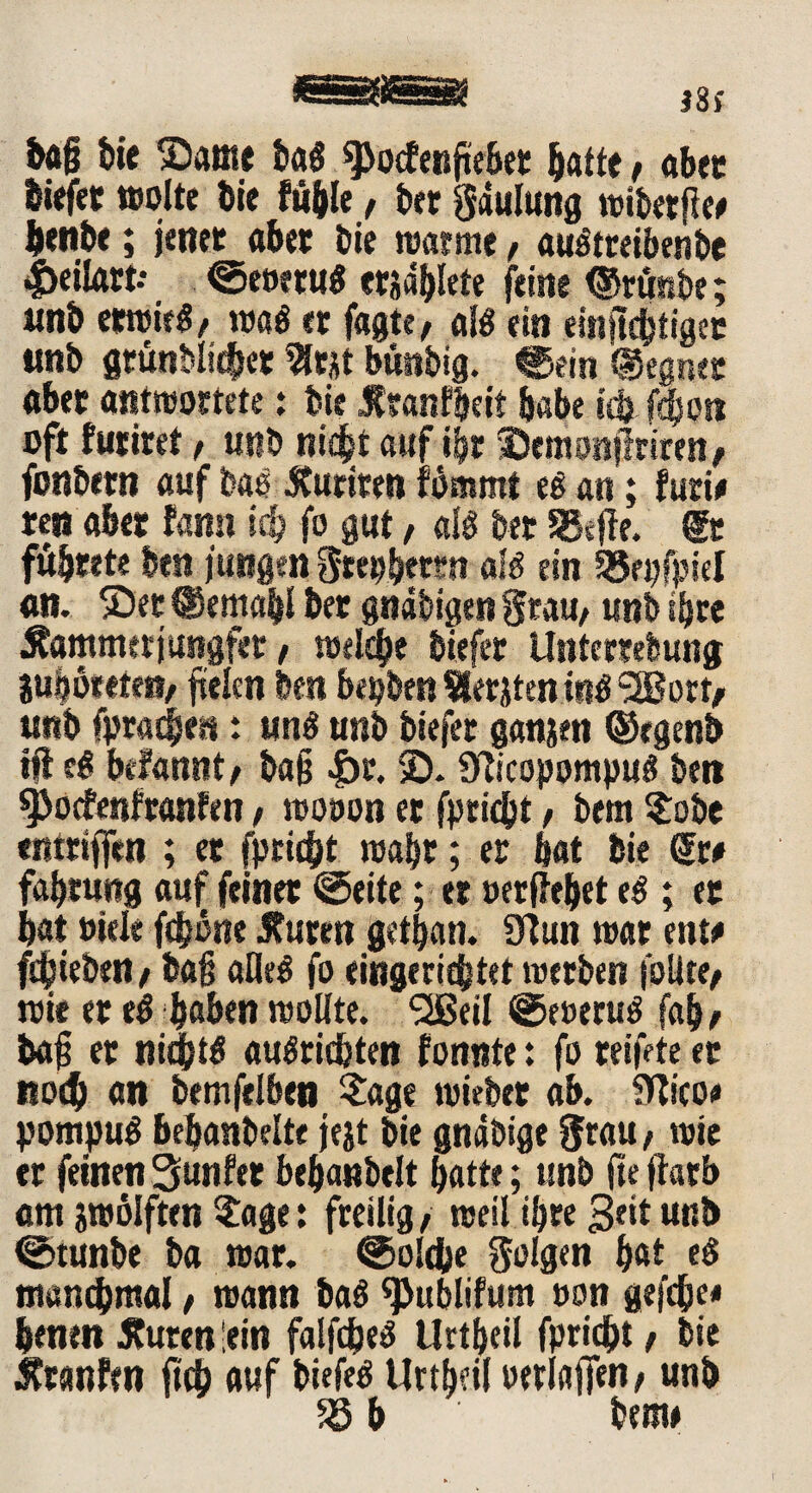 lag bie ®ame lag ^ocfenfiebet batte, ab« liefet «solte Die fable f bet gdulung wibetge# bettle; jener abet Die warme f augtreibenbe |>eilfttt- ©eoetug etidblete feine ©rtmbe; tmb etwirg/ wag et fagte, alg ein eingcbtiget «nb gtunblidber t büttbig. ©ein «Segnet abet antwortete: Die Jfranf&eit habe id? f|oti oft futiret f unb anf ibt •Demimjlrtten/ fonbetn auf lag tfuriten fämmt eg an; furi# reu abet fann ich fo gut, alg bet SBeffe. (ft fübtete ben jungen gtepbetm alg ein SSepfpiel an. ®et (Semabl bet gndbigen Stau, unb sljre Äammetjungfer, welche liefet Untembung julöeeteit/ fielen ben bellen Siebten i«g s3Bort/ unb fpradjest: tmg unb liefet ganjen ©rgenb ig eg befannt/ lag |)t. SD. Sftcopompug beit ^oefenfranfen, wooon et fpricht, bem Sole entriffen ; et fpriebt wahr; er bat bie Sw fabrung auf feinet ©eite; et oergebet eg ; et bat »tele fdjbne Jfuttn getljan. 9?un war ent# ftfjieben / lag aHeg fo eingerichtet werben follte/ wie er eg haben wollte. SlBeil ©eoerug fab/ tag er nicfjtg augrichten fonnte: fo reifete et noch an bemfelbea «tage wiebet ab. SWco# pompug bebanbelte jejt bie gnäöige $tau / wie er feinen 3unfet bebanbelt batte; unb fie garb am zwölften «tage: fteilig, weil ibre 3««t unb ©tunbe ba war. ©oldbe folgen bat eg manchmal / wann bag ^ublifum oon gefdje# henen Suren lein falfcheg Uttbeil fpricht / bie Srcmfw geh auf biefeg Uttbeil »erlagen/ unb 58 b bem#