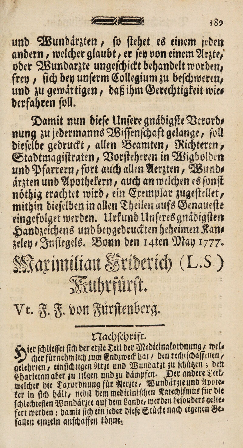 unb SEBunbdnten, fo fie&et sä einem jeben anbern / roeldjer glaubt, et fr» »on einem 5Irjte/ obet <2Bunbarste ungefd&icft bebanbelt rcorben/ fre» f ficb be» unferm Kollegium ju befcbweren, unb }u gemartigen / baß i^m ©erec&tigfeit wie» berfabten foli. $amit nun biefe llnfere gndbigff e SJcrorb* nung ju jebermannß <2ßiffenfd)aft gelange, fett biefelbe gebrueft, allen Beamten/ SKi^teren> @tabtmagifiraten> Söorftcberen in<3ßigbolbft» unb Pfarrern, fort auch allen bersten, SBunb# arjten unb 9lpotbefetn, auch an melden e$ fonjt nöt|ig erachtet wirb , ein @remplar iugejiellet, mithin biefelben in allen feilen auf? ®enaue|te eingefolget roerben. Urfunb LtnfereSgndbigfte« |)anbüeicöenö unb bepgebrueften beßeimen Äan# jele» e Snftegelö. SSonn ben i4t«n sBap 1777* & rtbcrtcb (L.S) Vt. g. g. 4)on giirjtenfwg. t7Zact)fcl)eifc. Äi« fölieffet fi® txr erfle teil bet Webfcinalorbnutie1 / »et« •y ®er fücnebmlicb jnm Snbaaecf fiat i benrccbifcbafftnen,' fjcUbrteti/ einfiefitigm Sitjt unb Sffiunbarjt m fcöüßen; bet» ehattetanaber au (tlaen unb au bdmpfen- JDe r anbete^tib tsdebtr Die Sajcotbnung fütHeraie» «unbarateunbäpute» !er in (leb bdit, nebß bem mebieinifeben *a«®ifmne für btt febletbtefien ®nnb4ratc aufbeai tanbe/ meeben betonberb fleue» fett »erben: Damit ft® ein jebet biefe Stüde na® eigenen <Se» tauen etnjeln <mf®«ffen lernte*