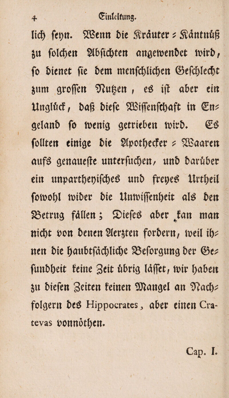 + (Einteilung. lieb fepn. SRSenn tie Kräuter* $äntnü§ ju folcben 5lbftcbten angemenbet n>ict> f fo hieltet fie bern ntenfcblicben ©efcblecbt S»m groffett 9?u£en , eö iff aber ein ttnglücf, baj? biefc SQSiffenfcbaft in €n? gelanb fo menig getrieben mirb. feilten einige bie Slpotbecfer ? 5Baaren aufs genauere unterfueben/ unb barüber ein unpartbet)ifcbe$ unb frepeS Urtbeil foioobl tviber bie Umoilfenbeit a!$ ben betrug fällen; £>iefe£ ober fan man niebt non benen Slersten forbertt/ meil ib? nen bie bnubtfacblicbe 33eforgung ber ®e* funbbeit feine Seit übrig (affet, mir haben Sit btefen Seiten feinen Mangel an ^acb* folgern beö Hippocrates, aber einen Cra¬ tevas ponnötben.