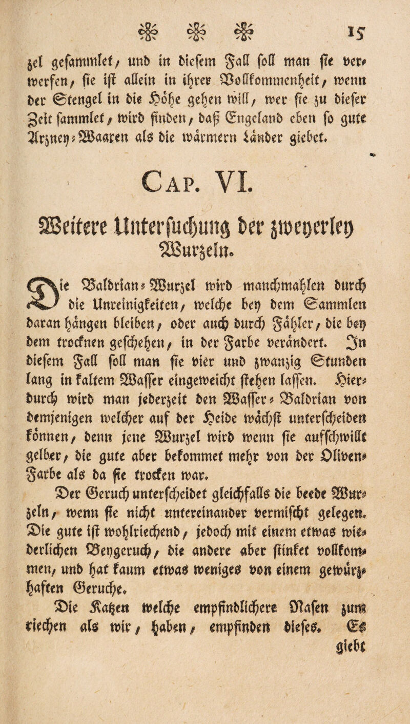 IS jel gefammlet/ uttb in biefem $ad foil matt (!e tter* mcrfctt/ fie tjl allein in iljret> Sßetffommenfieif/ memt bet* ©fettgel in bie jjofje gelten will/ wet ftc $u biefee gelt fammlef f Wirb ftnbcn / baft (Engclanb eben fo gute ifrjnetj t SSkaren als bie warmem ianber gicbet. Cap. VI. SBetfere Unterfliegung t>er peijerlet) SOSut’^eUt. Cc\te SJaldriam SBurjel nmb matteddutch Me Unrdmgfeitcn / mld)t bet) dem ©antmlen daranljangen bleiben / oder aud? durdb §aljfc/ Me be$ dem troefnen gefd^e^en / in der §arbe Deranderf. 3n diefem gad fo? man fte Diet und jmanjig ©tunden lang in faltem Söaffer eingemeiebt flehen laffcm §kt* durch nurd man jederjeit den SBaffer 9 SSaldrian non demjenigen meiner auf der £dde mad)ß unterfdbeidett fonnen, denn jene SBurjel mird menu fte auffcf;n>i£*t gelber; die gute aber befommet mty Don der Oliden# $atbe als da fte troefen mar* Set ©erud) unterfdf;eidet gletcbfaDte die beede SBut^ Sein / menu ffe nicht untereinander Dermif^t gelegen* Sie gute iß mfyxkfytnbf jede# mit einem etma$ mie* bedienen SSepgerueb/ die andere aber ßinfet DoEforn* men; und hat faum etn>a$ weniges dö« einem geit>ur§* Raffen ©erucf;e* Sie $a§e« welche empfindlichere Olafen jum rieten als mir/ haben/ empfinden diefes, <E$ Siebt