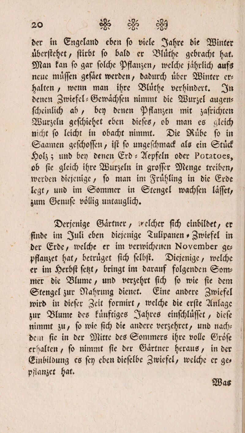ber tu Engclanb eben fo oick ^afjre bie SBinter uberffeijet/ fHrbf fo halb er 23lutl?e gebracht l?af. 59?an tan fo gar fo(d)e <Pf?an$en/ mlfyc jdf)rltd? auf$ neue muffen gefdet werben/ baburd? über SSBinfer er* galten / wenn man iljre 3$lutfje oerfunbert. 3n benen 3rctefcl*@ewdd?fen nimmt bie 5Bur$eI augen* fd?einfid? ab / beg benen flanken mit jafrid^ten SBurjeln gefcf^icJjet eben biefeo, ob man eo glctd? md&t fo !eid?f in obad?t nimmt. 35ie Stube fo in ©aamen gefdfrojfen f ift fo ungefdbmad ah ein ©tue? jjo4 ; unb bei) betten (Erb * 2fcpfeln ober Potatoes, ob fte gfeid? ii?re 2Bur$e!n in groffer Stetige treibe«/ werben btejenige / fo man im ^ru^ltng in bie Erbe legt/ unb im ©omrner in ©tenge! wad?fen !djfet/ jum ©enufc obHig untauglidf?. ©erjentge ©drfner/ ^e!d?er fid? cinbtlbef/ et ftnbe im 3tt!t eben bieienige ‘Sulipanen * Stiefel in ber Erbe/ we!d?c cr tm oerwtd?e«cn November ge? pflanzet (tat/ betrüget ftd? fetbff. diejenige/ weld?e er tm £erbff fe^t / bringt tm barauf folgenben ©om* mer bie 2Mume / unb Derart ftc^> fo note fte bem ©tenge! jur SRabrtmg bienet. Eine anbere g^tefel wirb in biefer 3cit formirt / weld?e bie erfie 3lnfagc $ur $3lume bco ftmftigco 3<%eo etnfd?!uj]cf, biefe nimmt $U/ fo wie ftef? bie anbere Derje^ret/ unb nadf)* bem fte tn ber Sfttftc bco ©ommero t^rc Dotlc ©rofe erhalten / fo nimmt fte ber ©drfner Ijeratto / in ber Etnbtibung co fei? eben btefc!be ^wicfel/ we!d?e er ge# ppkmjct £af. %Ba$