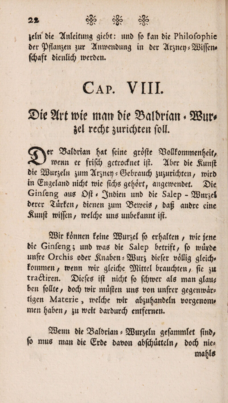 2% |dn bie Anleitung gicbt: unb fo fan bic Philofophie ber ^ffanjcn jur '.Xnmenbung in bet: linnet) * SZBiflfcn# fä&aft btenlid) metben. Cap. VIII. S)(e 2trt mte matt bie &albrt'att«SBur# gel red)t gurtc&ten fed. Cjr\cr 25albnan $at feine groffe 9[Mfommen|jeif/ wenn er frtfd? getroefnet iff. 2C&er bie Ätmfl bie SBurjefn jum ^net; * ©ebraud) jujuriebten r wirb in (Engelanb nid)f wie ftd)o gehört, angewenbet. S)ie Ginfeng au$ Oft * unb bie Salep - 2Bnt$el berer Surfen / bienen jum ^5en>eief, baft anbre eine Muttft nn|fen/ n>eld^e m$ mbttami tft. ®ir fonnen feine SSJur^cI fo erraffen / wie jene bie Ginfeng; «nb wao bie Salep betrift / fo würbe imfre Orchis ober Knaben * 2Bur& btefer ttollig gleid)* fommen/ wenn wir glctd)e SHtttcI brauchten/ fte $u tra&iren. SDicfes ifl nidf;t fo fdbwcr ate man glau* ben feilte/ bod) mir rmJjfen uno bon unfrer gegenwar* tigen Materie, treidle mir ab&u^anbeln borgenom# men £aben / ju melt barburdf) entfernen. SSetm bie 33atbrian * SBurjetn gefammlef ffnb/ fo rows man bic (Erbe babon abfd()uttefa / bodD nie* nta^te