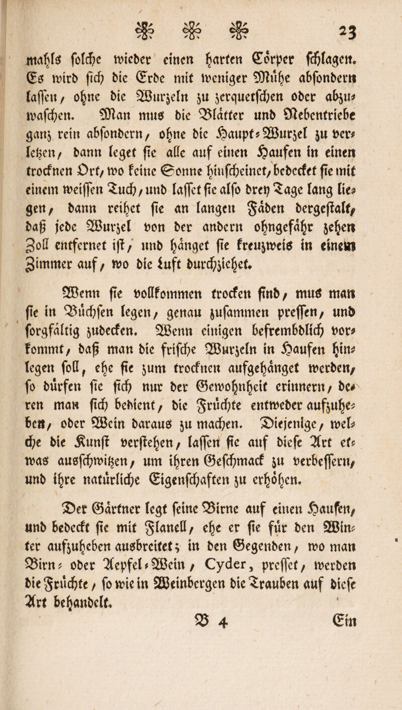 mahfe foldje lieber einen ^atrfen Körper fc^Iagcm ©$ nnrb ftd) bic (Erbc mit Weniger SOhtfje abfonbern tafle« / ohne bic SBurjeln 5« serquerfeben ober ab$u* mafeben. SOkn muo bic Klafter «nb ölebcnfriebe gan$ rein abfonbern/ ohne bic ^aupt^SBurjef 511 ber* Ic^cn / bann leget fle alle auf einen Raufen in einen troefnen £>rf/ too feine ©onne f^infdbeinct/bebccfet fiemit einem meiflen Satef; / unb faflet fleaffo brep^age fang fies ge«/ bann reifet fte an langen §aben bergeflalf^ bafl j’ebe 2Bur$el bon ber anbern ofmgefa(jr je^ert entfernet tfl / unb fanget fte freujtbete in einem gtmmer auf / mo bic iuft burcbjiehet* QBenn fte botlfommen troefen futb/ mu$ man fte in ^üebfen fegen/ genau jufammen prefle«/ mb forgfditig 5ubecfen. 2Benn einigen befrembblid) bot# fomrnt/ bafl man bic frtfebe 2Bwr$efn in Raufen fyn* fegen foQ, cf)c fte jum troefnen aufgehanget werbe«/ fo bürfett fte ftd) nur ber ©emohnbeif erinnern/ bc# ren man ftef; bebient / bic ^üebte entweber aufjuhe* 6c»/ ober QBcin barauä $u machen. diejenige/ mh che bie Äunff t>crfie^en / faflen fte auf biefe 2frt eti mas auefebmi^en / um ihren ©efebmaef &u berbefler«/ unb i^re natürliche (Eigenfcbaften ju erhöhen. 35er ©drfner fegt feine 33irnc auf einen Raufen/ unb bebeeft fle mit ^laneö/ ehe er fte für ben SHJim ter aufjuheben auobreifet; in ben©egenben/ wo man QSirn * ober 2(epfef * 2Bcin / Cyder, preffet / werben bie^rüebte/ fowiein SEBeinbergcn bie Trauben auf biefe 2frt behanbelt, 35 4 Sin i