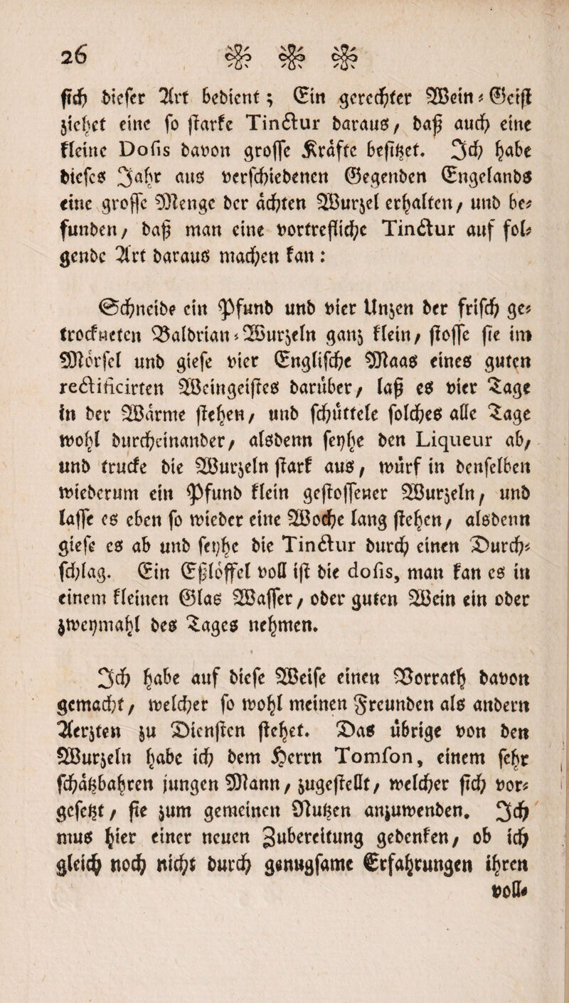 ftd? bicfcr Urt bebicnt; ©in geregter SBetn * ©ctft jiefjct eine fo ffarfc Tinftur baraug/ baß and? eine Heine Dofis bat^on groffc jRrdftc beßget* 3d? I?abe biefes 3abr am uerfcfriebencn ©egenben ©ngefanbs cine groffc 5ftengc ber dd?ten 2B«rjct erhalten/ unb be* funben / baß man eine uortrefiid?c Tinftur auf fot genbe 2frt barauö machen fan : @d?ncibe ein <pfunb unb Diet Unjen bet frifd? ge* frotfneten 25aibrian<2öur5etn ganj Hein/ ffojfc fre in* SDterfel unb gtefe t>ter ©ngttfd?e SEftaas eines guten reöiticirten SBcingeißeS baruber/ laß es trier ?age in ber 2Bdntte fielen/ unb fd?uttcfe fotd?eS aöc 5age burd?cinanbet/ atsbenn fcgfje ben Liqueur ab/ «nb truefe bie 2Burjeln ffarf aus f tourf in benfelben ttrieberum ein <Pfunb flctn geholfener 5Bur$etn/ unb laffe es eben fo mieber eine 2Bod?e lang (felgen / atsbenn gtefe es ab unb fet?ljc bie Tinftur burd? einen ©urd?* fd;tag. ©in ©(Hoffet roll ifi bie dofis, man fan cs in einem fteinen ©las 2Ba|fet/ ober guten 2Bcin ein ober jtvei?maf>l bcs £age$ nehmen* « \ 3d? £abe auf biefe SBeife einen SSortatlj bauen gcmad?t/ metd?er fo tuo^I meinen greunben als attbern 2fcrjten |u Srienftcn (lef?et. 3>a$ übrige uon ben SBur&etn f?abc id? bem ijemt Tomfon, einem fe$r fcfwgbafwen jungen Sftann / jugejteDf/ metier ßd? nor* gefegt/ fte $um gemeinen 91ugen anjutuenben. 3d? mus $iet einer neuen gubereitung gebenfen/ ob idj gleich tto$ nid?t burd? genugfamc ©rfa^rungen tyrett uotl*