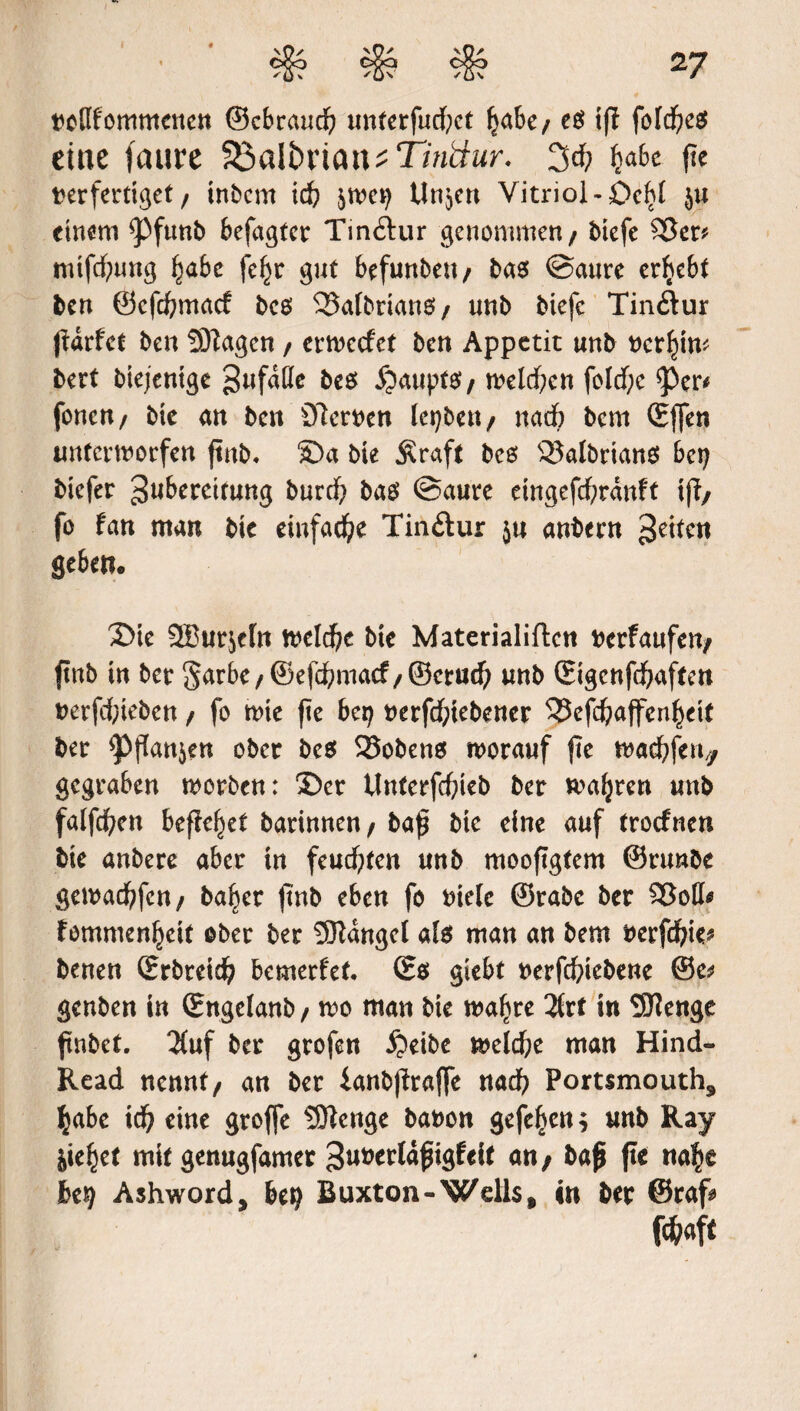 twflfomntenen ©cbraud? unterfucfyet l?abe/ eg if? fofdjeg eine faure V5a\bxian*Tinttur. 3tf; ^abc fie t>erfertiget / inbent id? ^we? tinmen Vitriol -Dc^I ju einem ^)funb befaßter Tin&ur genommen / btefc £3er* mtfdf;tmg §abe fef?r gut befunbett/ bas ©aure ergebt ben @cfd?macf bes 25afbrianei/ unb biefe Tin&ur (Urfct ben UJiagcn / erweefet ben Appetit unb mf)iw bert btejentge gufdUe beg Raupte» / melden fold)e ^Per* fonen/ bie an ben Sterben Icpben/ nach bent (Effen unterworfen ftnb. ©a bie Äraft bes 93albrian$ bc? biefer ^w^reitung burd? bag ©aure eingefcfyrdnft if?/ fo fan man bie einfache Tinftur ju anbern feiten geben« ©te 2Burje(n welche bie Materialiftcn berfaufen/ ftttb in ber Sarbe/@efd?macf/©ctud) unb ©gcnfd?aften berfcf?iebcn / fo wie fte bet? berfd;tebener 53efcf>affen^eit ber <Pf?an$en ober beg 35obeng worauf fte wad?ftn/f gegraben worben: ©er Unterfcbieb ber wahren unb fatfcfyen befielet barinnen/ baf bie eine auf trotfnen bie anbere aber in feuchten unb mooftgtem ©runbe gewad)fen/ baljer (tnb eben fo biclc ©rabc ber $3oII* femmenljcit ober ber Mangel afg man an bem berfdjie* benen (Erbreid? bemerf'et (Eg giebt berfefriebene ©e* genben in (Engelanb / wo man bie wafjre 3trt in SJJenge finbet. 2fuf ber grofen £)eibe weldje man Hind- Read nennt/ an ber ianbf?raf|e nad? Portsmouth, $abe id? eine groffe SJtenge babon gefe^en; unb Ray jie^et mit genugfamer ^uberldßigfeit an/ baß fte na^e be? Ashword, be? Buxton-Wells, in ber ©raf* fc&flft