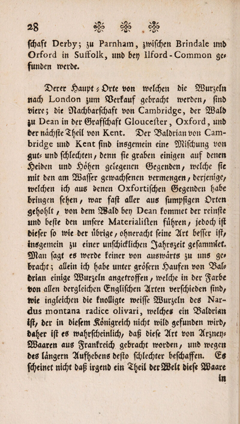 a8 «§??§? JI? fdjaft Derby; $u Parnham, &mifd)en Brindale unb Orford in Suffolk, unb bep Ilford - Common ge# funken merbe. ®erer £)auptOrte ton melden Me SBurjefn ttad) London jum ©erfauf gebracht werben/ (tub Mere; Me Sladbbarfdfraft ton Cambridge, ber 2Balb ju Dean in ber ©raffcßaft Glouceller, Oxford, unb ber nacbjfe^eil ton Kent, ®er ©albrianton Cam¬ bridge unb Kent ftnb insgemein eine ?Ölifcfcung ton gut# unb fd?led)ten/ benn fte graben einigen auf benen Reiben unb gelegenen ©egenben/ n>elc^e fte mit ben am 2Ba(|er gemacßfenen vermengen / berjemgc/ melden iä) aus benen Oxfortifdjen ©egenben fcabe bringen fc|en/ mar fafi aller aus fumpjtgen Orten ge^lf, ton bem 2®alb bep Dean fommet ber retnffe unb bcffe ben unfere Materialien führen / j'ebod; iff biefer fo mie ber übrige / o^neracftf feine Tilt bejfcr iff/ insgemein ju einer unfd?tcflicßen 3a£t6$eif gefammfet fßtan fagt e$ merbe feiner non ausmarts ju uns ge* bracfrt; allein id) fjabc unter grofern Raufen ton ©afo brian einige 2Bur$eln angetroffen / meldf;e in ber §arbe ton alien bergleidfrcn ©nglifcfeen Zvtcn torfcßieben ftnb/ trie ingleicßen bie fnolligte roeijfe Sffiurjeln bes Nar- dus montana radice olivari, melees ein ©albrian iff/ ber in biefem ^onigrefd? nid)t milb gefunben mirb/ ba^er iff e$ ma^rfcbeinlid?/ baß biefe 3(rt ton 2(r$nep* SBaaren aus Sranfretd? gebracht ttotben/ unb megen bes langem 3fuf^ebens beffo fd)kd)Ux beftfcaffen, ©$ fcfyeinct ntcßt baß irgenb ein ^eil berSBelt biefe 2Baare in