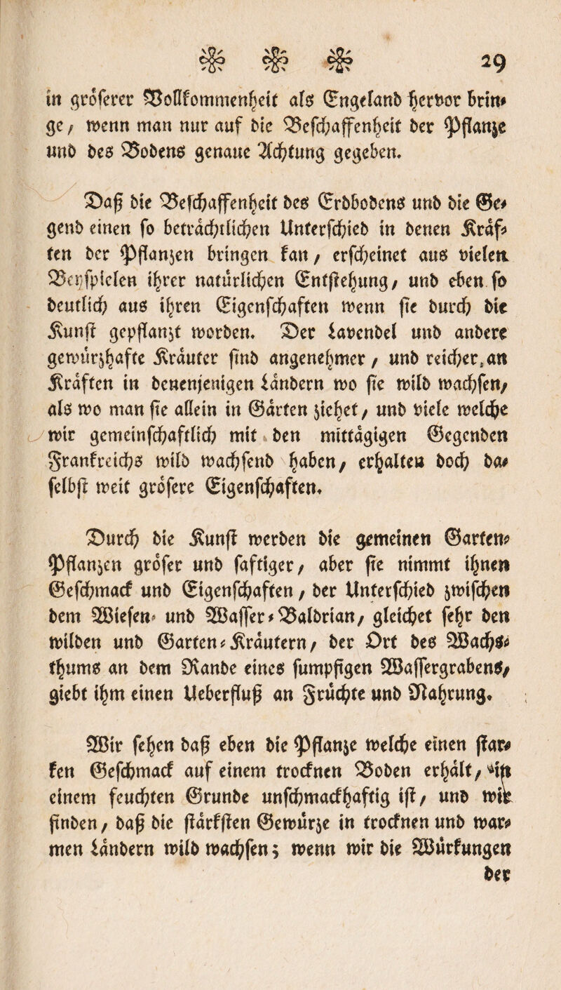 ist gtoferer SBoflfommenhett als ©ngefanb fjcrtw brim ge f wenn man nur auf Me 3Jefcf;affenheit ber ^ffanje unb bes 25obens genaue Achtung gegeben. 3)aß bie 35efd?affenhetf bes ©rbbobcnS unb bk ©e# genb einen fo beträchtlichen Unterfchieb in benen Ätaf* ten ber ^Pßanjen bringen fan / erfcheinet aus tnelett SJepfpiclen ihrer natürlichen ©ntßehung/ unb eben fo beutlidh aus ihren ©igenfehaften wenn fte burefy bie Äunji gepßan$t werben. ®er ianenbel unb anbere gewür^afte Äraufer ßnb angenehmer / unb reicheren Äraftcn in benenjemgen fanbern wo fte wilb wadhfert/ als wo man fte aßein in ©arten $tchef / unb tuele welche wir gemeinfchaftlich mit k ben mittägigen ©egenben granfreichs wilb wachfenb haben / erhalte» hoch ba# felbjt weif grofere ©igenfehaftem ©urd) bie Äunfi werben bie gemeinen ©arten* $Pfkn$en grofer unb faftiger/ aber fte nimmt ihnen ©efehmaef unb ©tgenfehaften, ber Unterfchieb ^mtfcheti bem SGBtefem unb 2Bajfer*Q3albrian/ gleichet fe^r ben wilben unb ©arten < Äraufern / ber Ort bes 2Bad)$* thums an bem (Jvanbe eines fumpßgen SBaffergrabenS/ giebt ihm einen Ueberßuß an grüßte unb (Wahrung, 2Bir fehen baß eben bie <Pßanje welche einen ffar# fen ©efehmaef auf einem troefnen QSoben erhalt / einem feuchten ©runbe unfehmaefhaftig iff/ unb wir jtnben , baß bie ßdrfßen ©ewürje in troefnen unb war* men ianbern wilb warfen; wenn wir bie SBürfungett