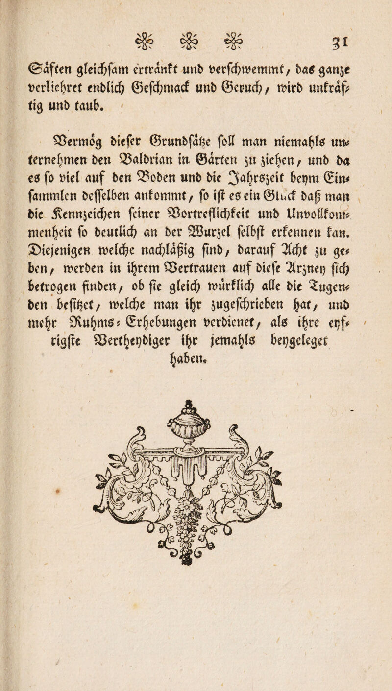 ©affen gleicbfam ertranft uub berfefwemmf / ba$ gan^e bcrlichret enb(tdf) ©efcfymacf unb ©cpudh/ mirb uufraf? tig unb taub. SSermog biefet ©tunbfahe foff man niemals um (ernefjmen ben Salbrian in, ©arten in jicfien^ unh ba €0 fo biet auf ben 3?oben unb bie 3ahr^c** betjm ©im fammlen bcffelben anfommt/ fo if? eoemSlncf baß man bie j?enn$eidhen feiner SBortreßicbfcit unb Unuoßfonfi. menbeit fo beutlid? an ber 38ur$e{ fclbfl erfennen Um, ^Diejenigen welche nacf;ldßig ftnb, barauf Zd)t $ti ge* ben/ werben in ihrem Vertrauen auf biefe ^nei) fid) betrogen ftnbcn f ob ftc gleich würfHcf; aüe bie ?ugem ben bejt^ct/ welche man ihr $ugefd)ricben \<xt, unb mc^r 9vuhm0* (Erhebungen berbienef/ alö ihre eijf* ' rtgj?e Serthcpbtger ihr jemahls bekrieget haben.