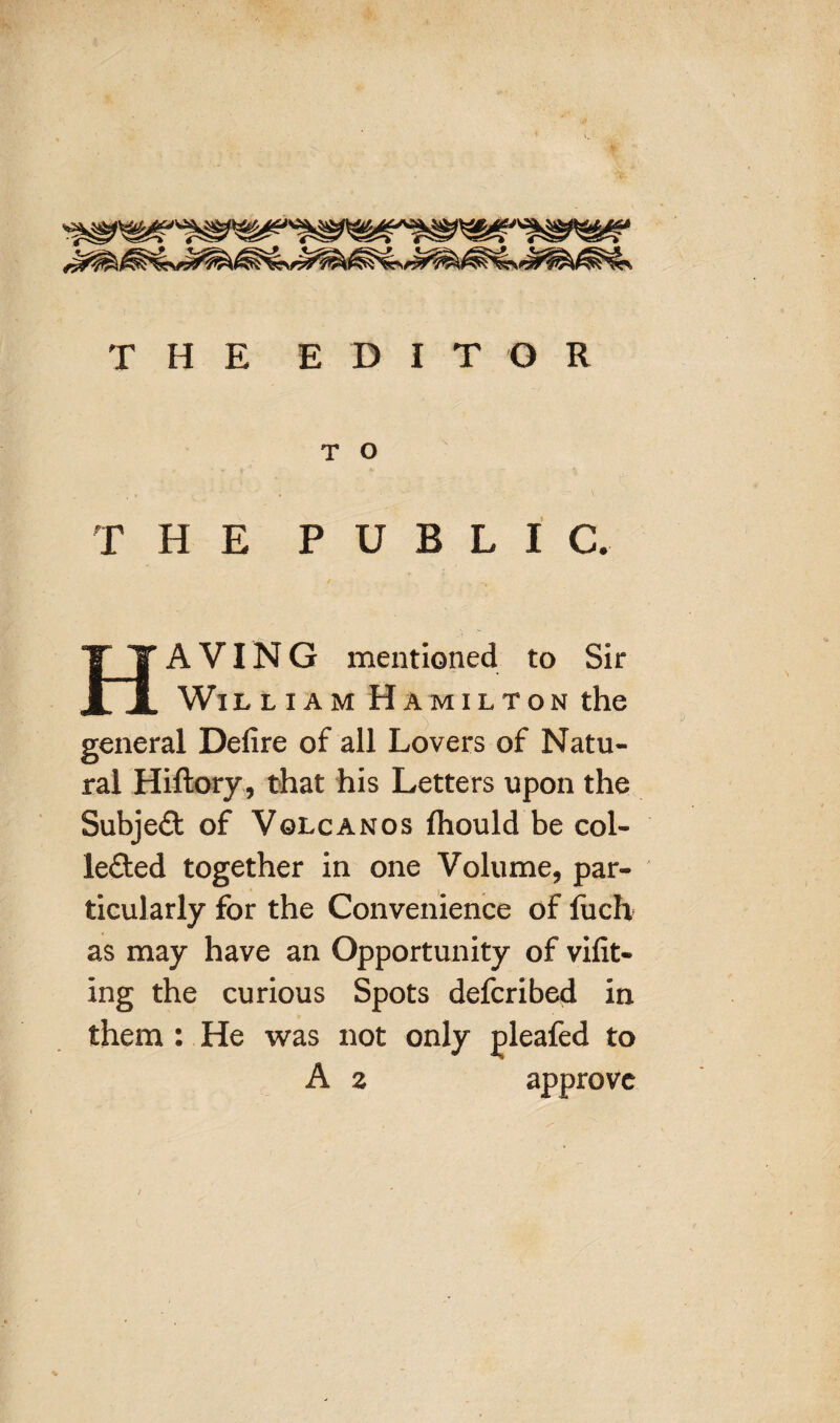 T H E EDIT O R T O THE PUBLIC. HAVING mentioned to Sir Wil liam Hamilton the general Defire of all Lovers of Natu¬ ral Hiflory, that his Letters upon the SubjeCt of Volcanos (hould be col¬ lected together in one Volume, par¬ ticularly for the Convenience of fuch as may have an Opportunity of vifit- ing the curious Spots defcribed in them : He was not only pleafed to A z approve