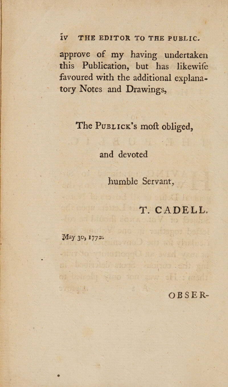 XV THE EDITOR TO THE PUBLIC. approve of my having undertaken this Publication, but has likewile favoured with the additional explana¬ tory Notes and Drawings, • i The Publick’s moll obliged, and devoted humble Servant, T, CADELL. May 3°) 177s* OBSER-