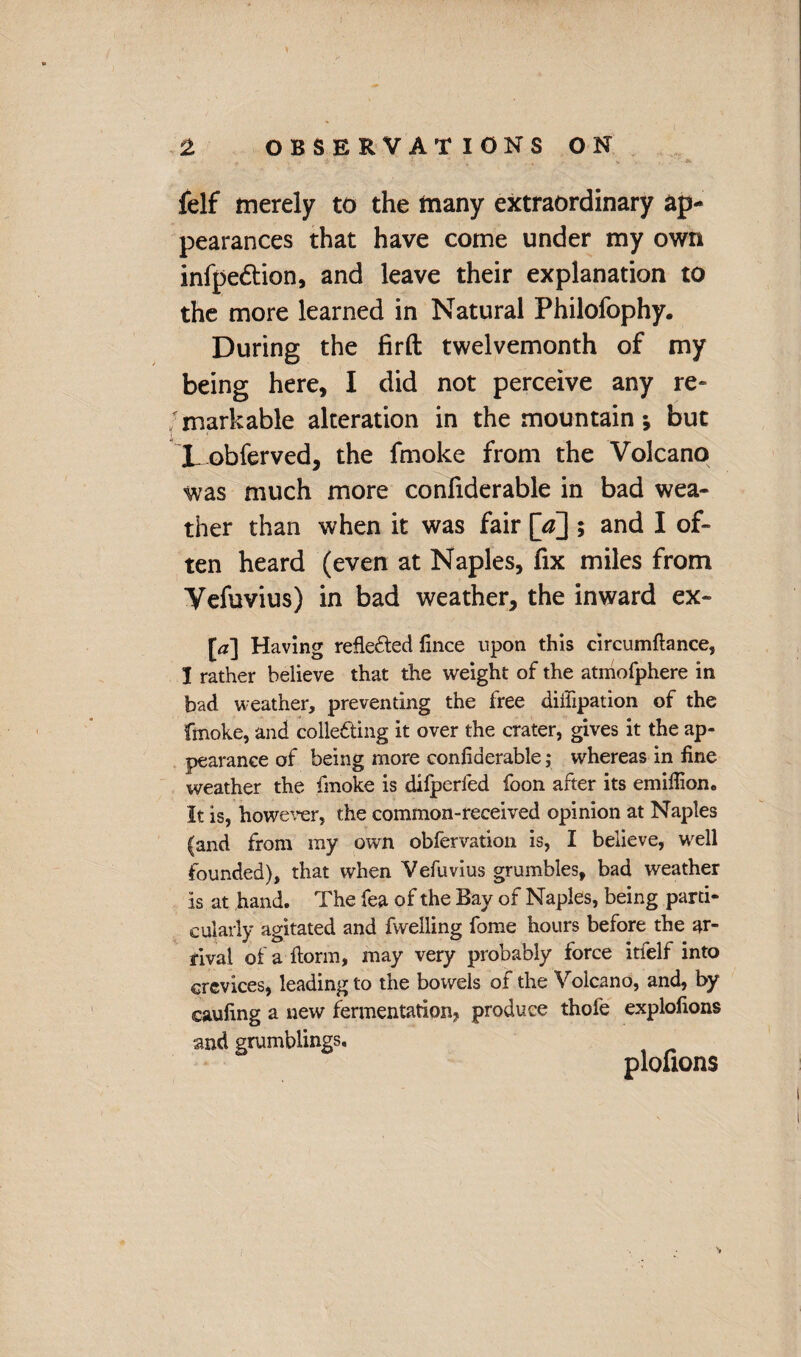 felf merely to the many extraordinary ap¬ pearances that have come under my own infpe&ion, and leave their explanation to the more learned in Natural Philofophy. During the firft twelvemonth of my being here, I did not perceive any re¬ markable alteration in the mountain •, but L obferved, the fmoke from the Volcano was much more confiderable in bad wea¬ ther than when it was fair [^] ; and I of¬ ten heard (even at Naples, fix miles from Vefuvius) in bad weather, the inward ex- [a] Having reflected fince upon this circumftance, I rather believe that the weight of the atmofphere in bad weather, preventing the free diffipation of the fmoke, and colle&ing it over the crater, gives it the ap- pearanee of being more confiderable; whereas in fine weather the fmoke is difperfed foon after its emifiion. It is, however, the common-received opinion at Naples (and from my own obfervation is, I believe, well founded), that when Vefuvius grumbles, bad weather is at hand. The fea of the Bay of Naples, being parti¬ cularly agitated and fwelling fome hours before the ar¬ rival of a form, may very probably force itfelf into crevices, leading to the bowels of the Volcano, and, by eaufing a new fermentation^ produce thole explofions and grumblings. plonons