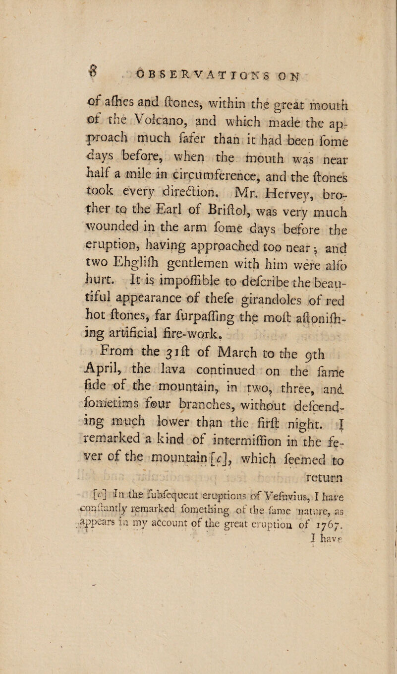 of a flics and ftones, within the great mouth of the Volcano, and which made the ap¬ proach much fafer than it had been forne cays before, when the mouth was near half a mile in circumference, and the ftones tooK every direction. ]Vir. Hervey, bro¬ ther to the £,arl of Briftol, was very much wounded in the arm fome days before the eruption, having approached too near; and two Ehglifh gentlemen with him were alfo hurt. It is impoffible to defcribe the beau¬ tiful appearance of thefe girandoles of red hot ftones, far furpafling the molt aftonifh- ing artificial fire-work. From the 31ft of March to the 9th April, the lava continued on the fame fide of the mountain, in two, three, and. fomeums four branches, without defcend- ing much lower th?m the firft: night. I remarked a kind of intermiffion in the fe¬ ver of the mountain [c], which ieemed to return W + n tke fuhfequent eruptions of Yefuvius, I have coniamtly remarked fomethmg ot the fame nature, as .appears in my account of the great eruption of T-J&'J. J have