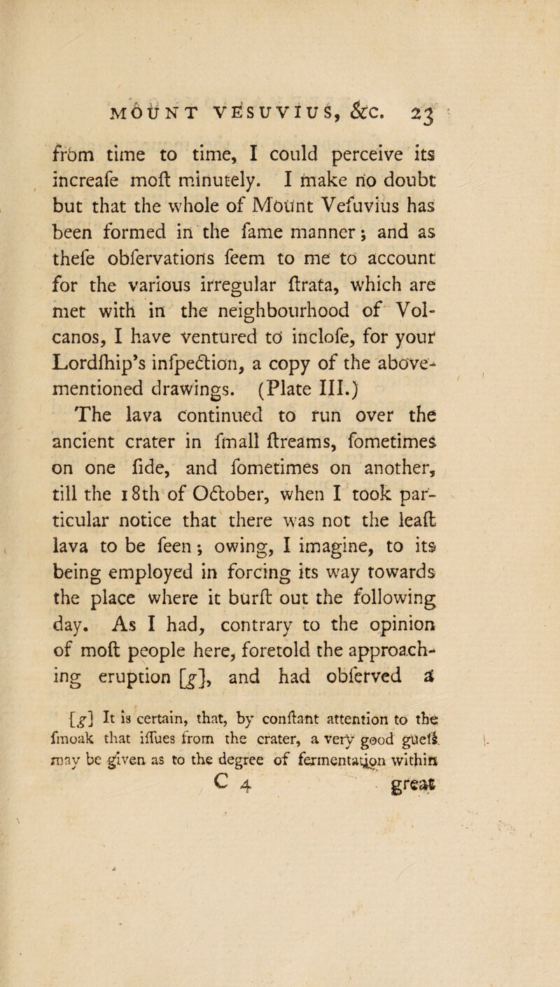 from time to time, I could perceive its increale moft minutely. I make no doubt but that the whole of Mount Vefuvius has been formed in the fame manner; and as thefe obfervations feem to me to account for the various irregular ftrata, which are met with in the neighbourhood of Vol¬ canos, I have ventured to inclofe, for your Lordfhip’s infpe&ion, a copy of the above- mentioned drawings. (Plate III.) The lava continued to run over the ancient crater in fmall dreams, fometimes on one fide, and fometimes on another, till the 18th of Odlober, when I took par¬ ticular notice that there was not the lead lava to be feen; owing, I imagine, to its being employed in forcing its way towards the place where it burft out the following day. As I had, contrary to the opinion of moft people here, foretold the approach¬ ing eruption [>], and had obferved 2 [g] It is certain, that, by conftant attention to the fmoak that iflues from the crater, a very good gueli. xnnv be given as to the degree of fermentation within C 4 grea&