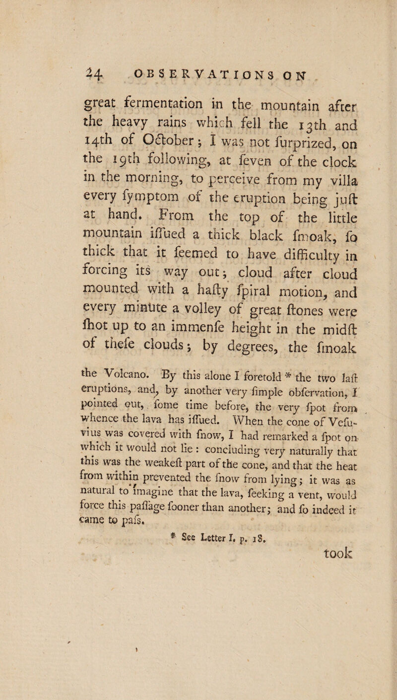 great fermentation in the mountain after the heavy rains which fell the 13th and 14th of October; I was not furprized, on the 19th following, at feven of the clock in the morning, to perceive from my villa every fymptom of the eruption being juft at hand. From the top of the little mountain iffued a thick black fmoak, fo thick that it feemed to have difficulty in forcing its way out; cloud after cloud mounted with a hafty fpiral motion, and every minute a volley of great ftones were ibot up to an immenfe height in the midft of thefe clouds; by degrees, the fmoak the Volcano. By this alone I foretold * the two lad eruptions, and, by another very fimple obfervation, I pointed out, tome time before, the very fpot from? whence the lava has iffued. When the cone of Vefu- vats was covered with fiiow, I had remarked a fpot on which it would not lie : concluding very naturally that this was the weaked part of the cone, and that the heat from within prevented the fnow from lying; it was as natural to imagine that the lava, feeking a vent, would iorce this paffage fooner than another; and fo indeed it came to pafs. * See Letter I, p. 18. took t